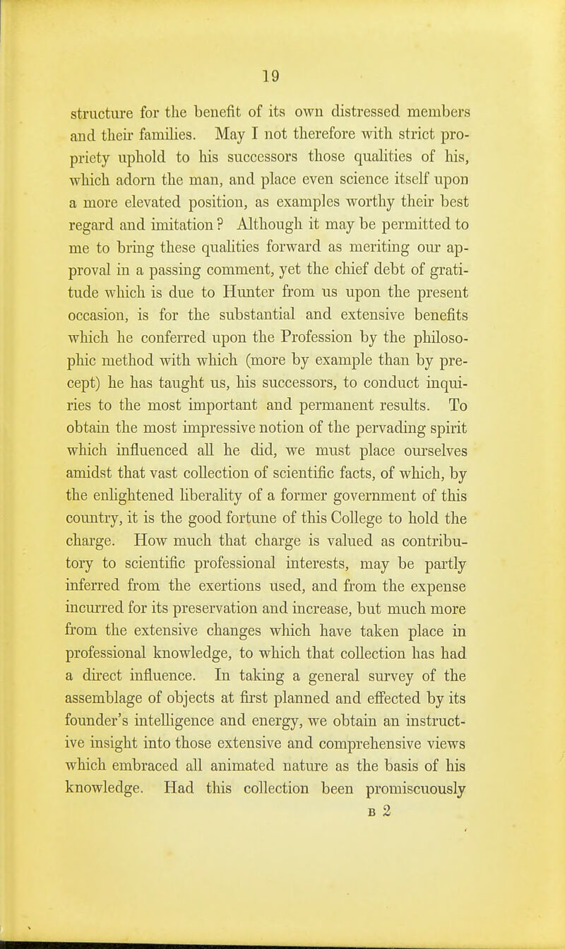 structure for the benefit of its own distressed members and their families. May I not therefore with strict pro- priety uphold to his successors those qualities of his, which adorn the man, and place even science itself upon a more elevated position, as examples worthy their best regard and imitation ? Although it may be permitted to me to bring these qualities forward as meriting our ap- proval in a passing comment, yet the chief debt of grati- tude which is due to Hmater from ns upon the present occasion, is for the substantial and extensive benefits which he conferred upon the Profession by the philoso- phic method with which (more by example than by pre- cept) he has taught us, his successors, to conduct inqui- ries to the most important and permanent results. To obtain the most impressive notion of the pervading spirit which influenced all he did, we must place om'selves amidst that vast collection of scientific facts, of which, by the enhghtened liberality of a former government of this country, it is the good fortune of this College to hold the charge. How much that charge is valued as contribu- tory to scientific professional interests, may be partly inferred from the exertions used, and from the expense incurred for its preservation and increase, but much more from the extensive changes which have taken place in professional knowledge, to which that collection has had a dii'ect influence. In taking a general survey of the assemblage of objects at first planned and efi'ected by its founder's intelligence and energy, we obtain an instruct- ive insight into those extensive and comprehensive views which embraced all animated nature as the basis of his knowledge. Had this collection been promiscuously B 2