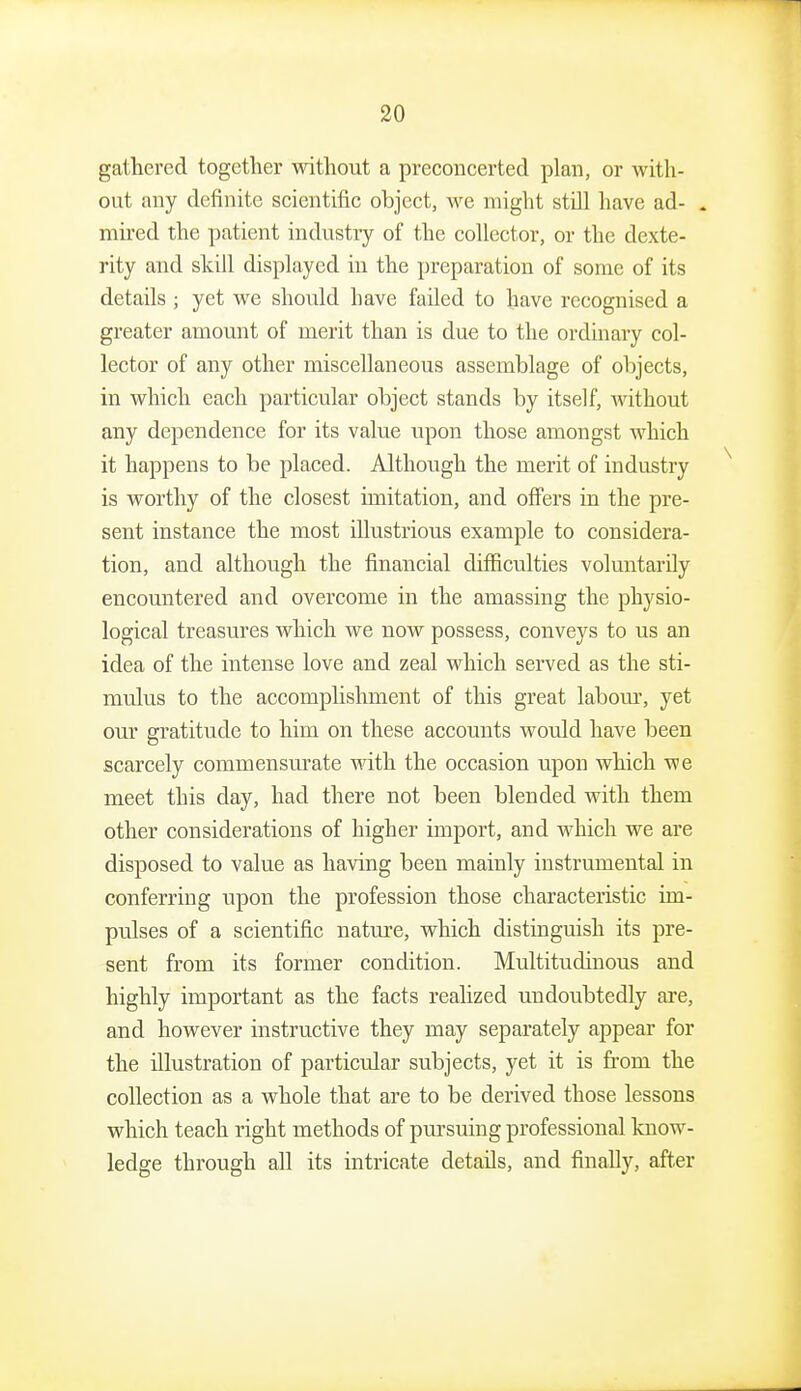 gathered together without a preconcerted plan, or with- out any definite scientific object, we might still have ad- . mired the patient industiy of the collector, or the dexte- rity and skill displayed in the preparation of some of its details ; yet we shonld have failed to have recognised a greater amomit of merit than is due to the ordinary col- lector of any other miscellaneous assemblage of objects, in which each particular object stands by itself, without any dependence for its value upon those amongst which it happens to be placed. Although the merit of industry is worthy of the closest imitation, and offers in the pre- sent instance the most illustrious example to considera- tion, and although the financial difficulties voluntarily encountered and overcome in the amassing the physio- logical treasures which we now possess, conveys to us an idea of the intense love and zeal which served as the sti- mulus to the accomplishment of this great labom-, yet our gratitude to him on these accounts would have been scarcely commensurate with the occasion upon which we meet this day, had there not been blended with them other considerations of higher import, and which we are disposed to value as having been mainly instrumental in conferring upon the profession those characteristic im- pulses of a scientific nature, which distinguish its pre- sent from its former condition. Multitudinous and highly important as the facts realized undoubtedly are, and however instructive they may separately appear for the illustration of particular subjects, yet it is from the collection as a whole that are to be derived those lessons which teach right methods of pui'suing professional know- ledge through all its intricate details, and finally, after