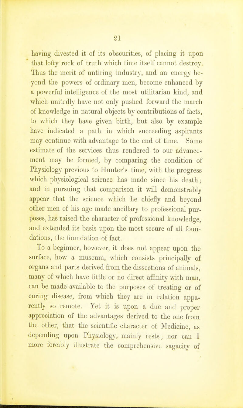 having divested it of its obsoiu'ities, of placing it upon that lofty rock of truth which time itself cannot destroy. Thus the merit of imtiring industry, and an energy be- yond the powers of ordinary men, become enhanced by a powerful intelligence of the most utilitarian kind, and which unitedly have not only pushed forward the march of knowledge in natural objects by contributions of facts, to which they have given birth, but also by example have indicated a path in which succeeding aspirants may continue with advantage to the end of time. Some estimate of the services thus rendered to our advance- ment may be formed, by comparing the condition of Physiology previous to Hunter's time, with the progress which physiological science has made since his death; and in pursuing that comparison it will demonstrably appear that the science which he chiefly and beyond other men of his age made ancillary to professional pur- poses, has raised the character of professional knowledge, and extended its basis upon the most secure of all foun- dations, the foundation of fact. To a beginner, however, it does not appear upon the surface, how a museum, which consists principally of organs and parts derived from the dissections of animals, many of which have little or no direct affinity with man, can be made available to the purposes of treating or of cmdng disease, from which they are in relation appa- rently so remote. Yet it is upon a due and proper appreciation of the advantages derived to the one from the other, that the scientific character of Medicine, as depending upon Physiology, mainly rests; nor can I more forcibly illustrate the comprehensive sagacity of