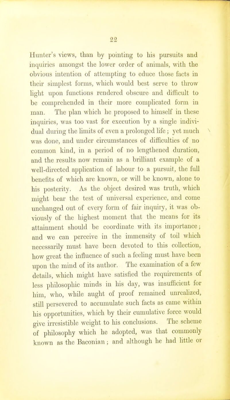 Hunter's views, than by pointing to his pursuits and inquiries amongst the lower order of animals, with the obvious intention of atteiiipting to educe those facts in their simplest forms, which would best serve to throw light upon functions rendered obscm'e and difficult to be comprehended in their more complicated form in man. The plan which he proposed to himself in these inquu'ies, was too vast for execution by a single indivi- dual dming the limits of even a prolonged life; yet much was done, and under circumstances of difficulties of no common kind, in a period of no lengthened duration, and the results now remain as a brilliant example of a well-directed application of labom- to a pursuit, the full benefits of which are known, or will be known, alone to his posterity. As the object desired was truth, which might bear the test of universal experience, and come unchanged out of every form of fair inquiry, it Avas ob- viously of the highest moment that the means for its attainment should be coordinate with its importance; and we can perceive in the immensity of toil which necessarily must have been devoted to this collection, how great the influence of such a feeUng must have been upon the mind of its author. The examination of a few details, which might have satisfied the requhements of less philosophic minds in his day, was insufficient for him, who, whUe aught of proof remained unrealized, still persevered to accumulate such facts as came withm his opportunities, which by their cumulative force would give irresistible weight to his conclusions. The scheme of philosophy which he adopted, was that commonly known as the Baconian; and although he had little or