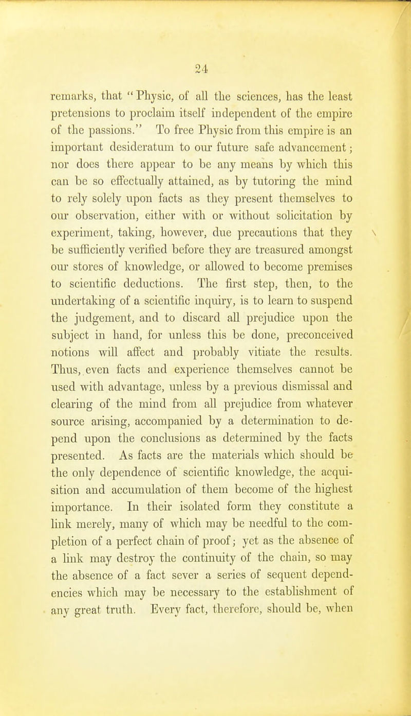 remarks, that  Physic, of all the sciences, has the least pretensions to proclaim itself independent of the empire of the passions. To free Physic from this empire is an important desideratum to our futm'e safe advancement; nor does there appear to be any means by which this can be so effectually attained, as by tutoring the mind to rely solely vipon facts as they present themselves to our observation, either vpith or without solicitation by experiment, taking, however, due precautions that they \ be sufficiently verified before they are treasured amongst our stores of knowledge, or allowed to become premises to scientific deductions. The first step, then, to the undertaking of a scientific inquiry, is to learn to suspend the judgement, and to discard all prejudice upon the subject in hand, for unless this be done, preconceived notions will affect and probably vitiate the results. Thus, even facts and experience themselves cannot be used with advantage, unless by a previous dismissal and clearing of the mind from all prejudice from whatever source arising, accompanied by a determination to de- pend upon the conclusions as determined by the facts presented. As facts are the materials which should be the only dependence of scientific knowledge, the acqui- sition and accumulation of them become of the highest importance. In their isolated form they constitute a link merely, many of which may be needful to the com- pletion of a perfect chain of proof; yet as the absence of a link may destroy the continmty of the chain, so may the absence of a fact sever a series of sequent depend- encies which may be necessary to the establishment of any great truth. Every fact, therefore, should be, when