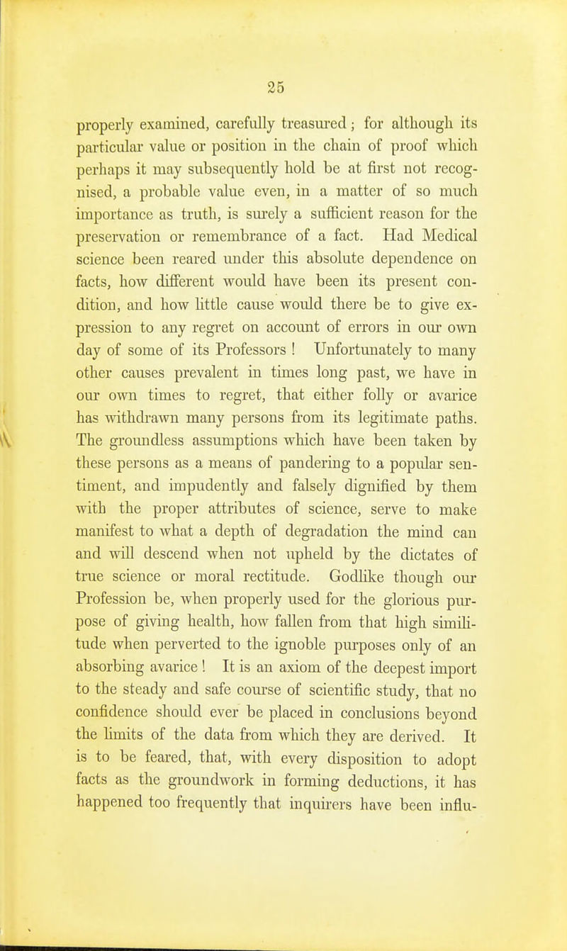 properly examined, carefully treasm-ed; for altliough its particular value or position in the chain of proof which perhaps it may subsequently hold be at first not recog- nised, a probable value even, in a matter of so much importance as truth, is surely a sufficient reason for the preservation or remembrance of a fact. Had Medical science been reared under this absolute dependence on facts, how different would have been its present con- dition, and how httle cause would there be to give ex- pression to any regret on account of errors in our own day of some of its Professors ! Unfortunately to many other causes prevalent in times long past, we have in our own times to regret, that either folly or avarice has withdrawn many persons from its legitimate paths. The groundless assumptions which have been taken by these persons as a means of pandering to a popular sen- timent, and impudently and falsely dignified by them with the proper attributes of science, serve to make manifest to what a depth of degradation the mind can and will descend when not upheld by the dictates of true science or moral rectitude. Godlike though our Profession be, when properly used for the glorious pur- pose of giving health, how fallen from that high simili- tude when perverted to the ignoble purposes only of an absorbing avarice ! It is an axiom of the deepest import to the steady and safe course of scientific study, that no confidence should ever be placed in conclusions beyond the limits of the data from which they are derived. It is to be feared, that, with every disposition to adopt facts as the groundwork in forming deductions, it has happened too frequently that inquirers have been infiu-
