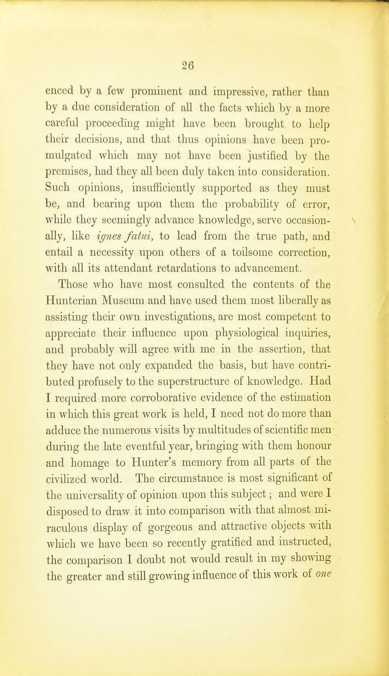 enced by a few prominent and impressive, rather than by a due consideration of all the facts which by a more careful proceeding might have been brought to help their decisions, and that thus opinions have been pro- mulgated which may not have been justified by the premises, had they all been duly taken into consideration. Such opinions, insufficiently supported as they must be, and bearing upon them the probabihty of error, while they seemingly advance knowledge, serve occasion- ally, like iffnes fatui, to lead from the true path, and entail a necessity upon others of a toilsome correction, with all its attendant retardations to advancement. Those who have most consulted the contents of the Hunterian Museum and have used them most liberally as assisting their own investigations, are most competent to appreciate their influence upon physiological inquiries, and probably will agree with me in the assertion, that they have not only expanded the basis, but have contri- buted profusely to the superstructure of knowledge. Had I required more corroborative evidence of the estimation in which this great work is held, I need not do more than adduce the numerous visits by multitudes of scientific men dming the late eventful year, bringing with them honom- and homage to Himter's memory fi'om all parts of the civilized world. The circmnstance is most significant of the universality of opinion upon this subject; and were I disposed to draw it into comparison with that almost mi- raculous display of gorgeous and attractive objects with which we have been so recently gratified and instructed, the comparison I doubt not would result in my showing the greater and still growing influence of this work of one