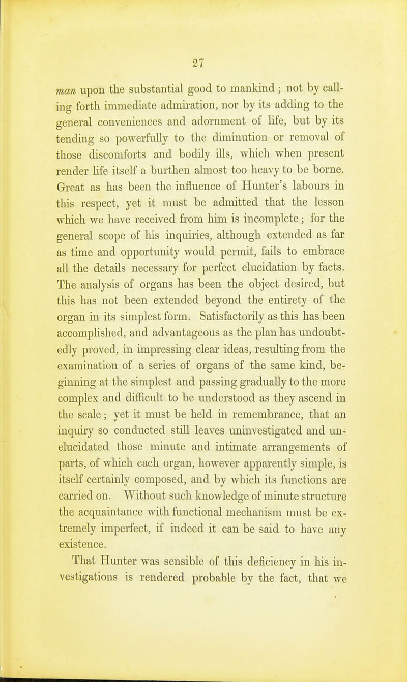 man upon the substantial good to mankind ; not by call- ing forth immediate admiration, nor by its adding to the general conveniences and adornment of life, but by its tending so powerfully to the diminution or removal of those discomforts and bodily ills, which when present render life itself a burthen almost too heavy to be borne. Great as has been the influence of Hunter's labours in this respect, yet it must be admitted that the lesson which we have received from him is incomplete; for the general scope of his inquiries, although extended as far as time and opportunity would permit, fails to embrace all the details necessary for perfect elucidation by facts. The analysis of organs has been the object desired, but this has not been extended beyond the entirety of the organ in its simplest form. Satisfactorily as this has been accomplished, and advantageous as the plan has undoubt- edly proved, in impressing clear ideas, resulting from the examination of a series of organs of the same kind, be- ginning at the simplest and passing gradually to the more complex and difficult to be understood as they ascend in the scale; yet it must be held in remembrance, that an inquiry so conducted still leaves uninvestigated and un- elucidated those minute and intimate arrangements of parts, of which each organ, however apparently simple, is itself certainly composed, and by which its functions are carried on. Without such knowledge of minute structm-e the acquaintance with functional mechanism must be ex- tremely imperfect, if indeed it can be said to have any existence. That Hunter was sensible of this deficiency in his in- vestigations is rendered probable by the fact, that we