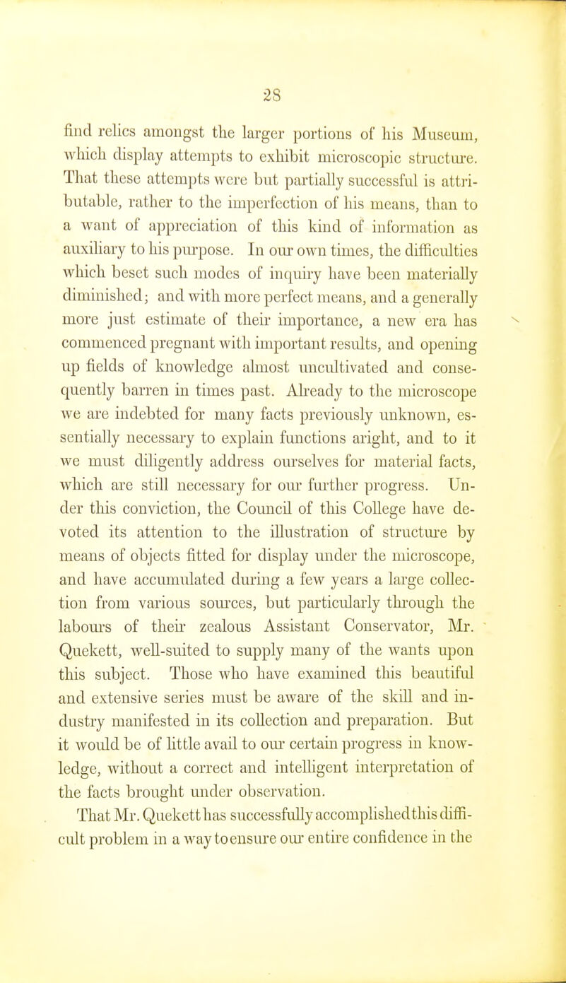 find relics amongst the larger portions of his Museum, which display attempts to exhibit microscopic structm-e. That these attempts were but partially successful is attri- butable, rather to the imperfection of his means, than to a want of appreciation of this kind of information as auxiliary to his pm-pose. In our own times, the difficulties which beset such modes of inquuy have been materially diminished; and with more perfect means, and a generally more just estimate of theii- importance, a new era has commenced pregnant with important results, and opening up fields of knowledge almost uncultivated and conse- quently barren in times past. Ah'eady to the microscope we are indebted for many facts previously unknown, es- sentially necessary to explain functions aright, and to it we must diligently address ourselves for material facts, which are still necessary for om' fm^ther progress. Un- der this conviction, the Council of this College have de- voted its attention to the illustration of structm-e by means of objects fitted for display under the microscope, and have accumulated during a few years a large collec- tion from various som'ces, but particularly through the labom's of theu- zealous Assistant Conservator, Mr. Quekett, well-suited to supply many of the wants upon this subject. Those who have examined this beautiful and extensive series must be aware of the skill and in- dustry manifested in its coUection and preparation. But it would be of httle avail to om* certain progress in know- ledge, without a correct and intelligent interpretation of the facts brought under observation. That Mr. Quekett has successfuUy accomplishedthis diffi- cult problem in a M'ay to ensure om- entu-e confidence in the