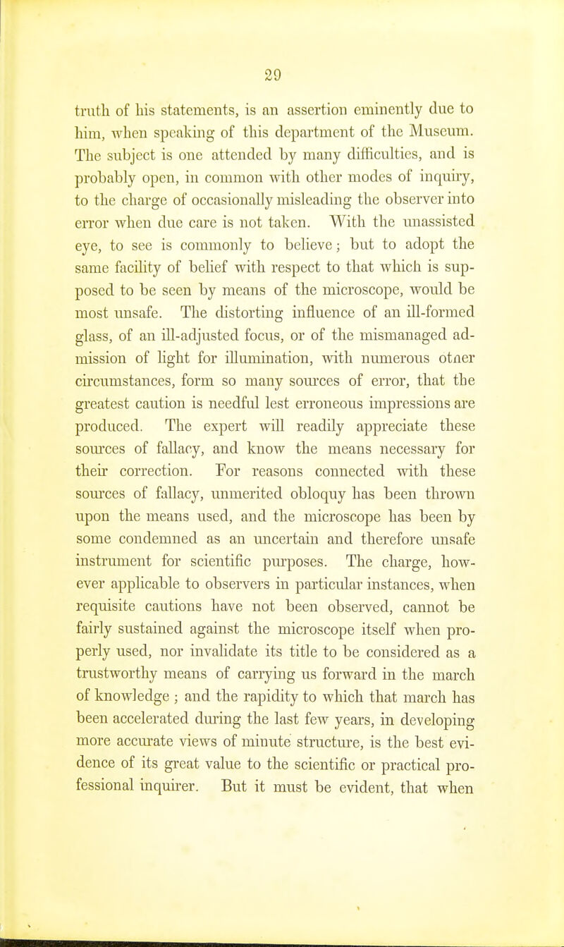 truth of Ins statements, is an assertion eminently due to him, when speaking of this department of the Museum. The subject is one attended by many difficulties, and is probably open, in common with other modes of inquiry, to the charge of occasionally misleading the observer into error when due care is not taken. With the unassisted eye, to see is commonly to believe; but to adopt the same facility of belief with respect to that which is sup- posed to be seen by means of the microscope, would be most unsafe. The cUstorting influence of an ill-formed glass, of an ill-adjusted focus, or of the mismanaged ad- mission of light for illumination, with numerous otner circumstances, form so many som'ces of error, that the greatest caution is needful lest erroneous impressions are produced. The expert will readily appreciate these som-ces of faUaoy, and know the means necessary for their correction. For reasons connected with these sources of fallacy, unmerited obloquy has been thrown upon the means used, and the microscope has been by some condemned as an uncertain and therefore unsafe instrument for scientific purposes. The charge, how- ever applicable to observers in particular instances, when requisite cautions have not been observed, cannot be fairly sustained against the microscope itself when pro- perly used, nor invalidate its title to be considered as a trustworthy means of carrying us forward in the march of knowledge ; and the rapidity to which that march has been accelerated dming the last fcAV years, in developing more accm-ate views of minute structm-e, is the best evi- dence of its great value to the scientific or practical pro- fessional inquii-er. But it must be evident, that when
