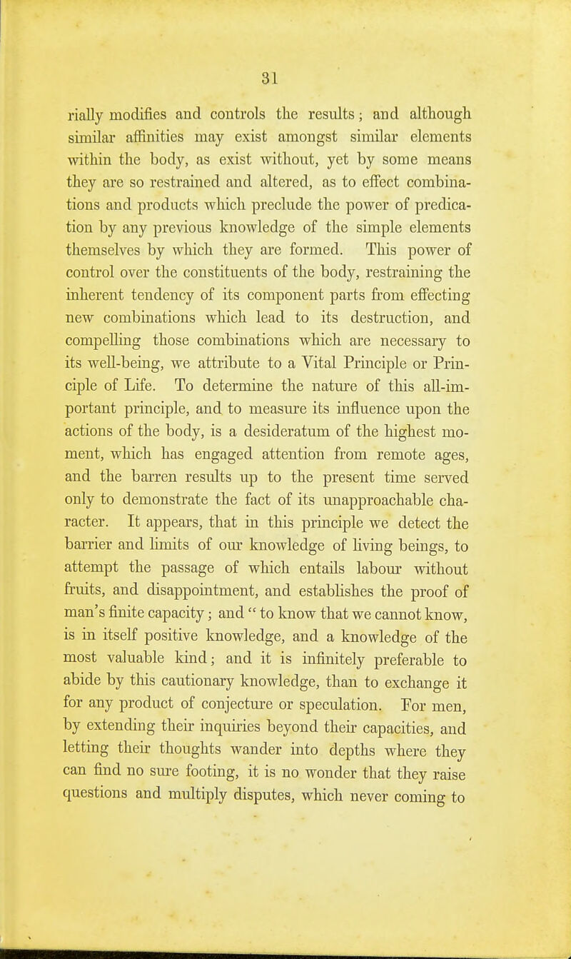 rially modifies and controls the results; and although similar affinities may exist amongst similar elements within the body, as exist without, yet by some means they are so restrained and altered, as to effect combina- tions and products which preclude the power of predica- tion by any previous knowledge of the simple elements themselves by which they are formed. This power of control over the constituents of the body, restraining the inherent tendency of its component parts from effecting new combinations which lead to its destruction, and compelling those combinations which are necessary to its well-being, we attribute to a Vital Principle or Prin- ciple of Life. To determine the nature of this all-im- portant principle, and to measure its influence upon the actions of the body, is a desideratum of the highest mo- ment, which has engaged attention from remote ages, and the barren results up to the present time served only to demonstrate the fact of its unapproachable cha- racter. It appears, that in this principle we detect the barrier and limits of our knowledge of living beings, to attempt the passage of which entails labour without fruits, and disappointment, and establishes the proof of man's finite capacity; and  to know that we cannot know, is in itself positive knowledge, and a knowledge of the most valuable kind; and it is infinitely preferable to abide by this cautionary knowledge, than to exchange it for any product of conjectm-e or speculation. Por men, by extending their inquiries beyond their capacities, and letting their thoughts wander into depths where they can find no sure footing, it is no wonder that they raise questions and multiply disputes, which never coming to