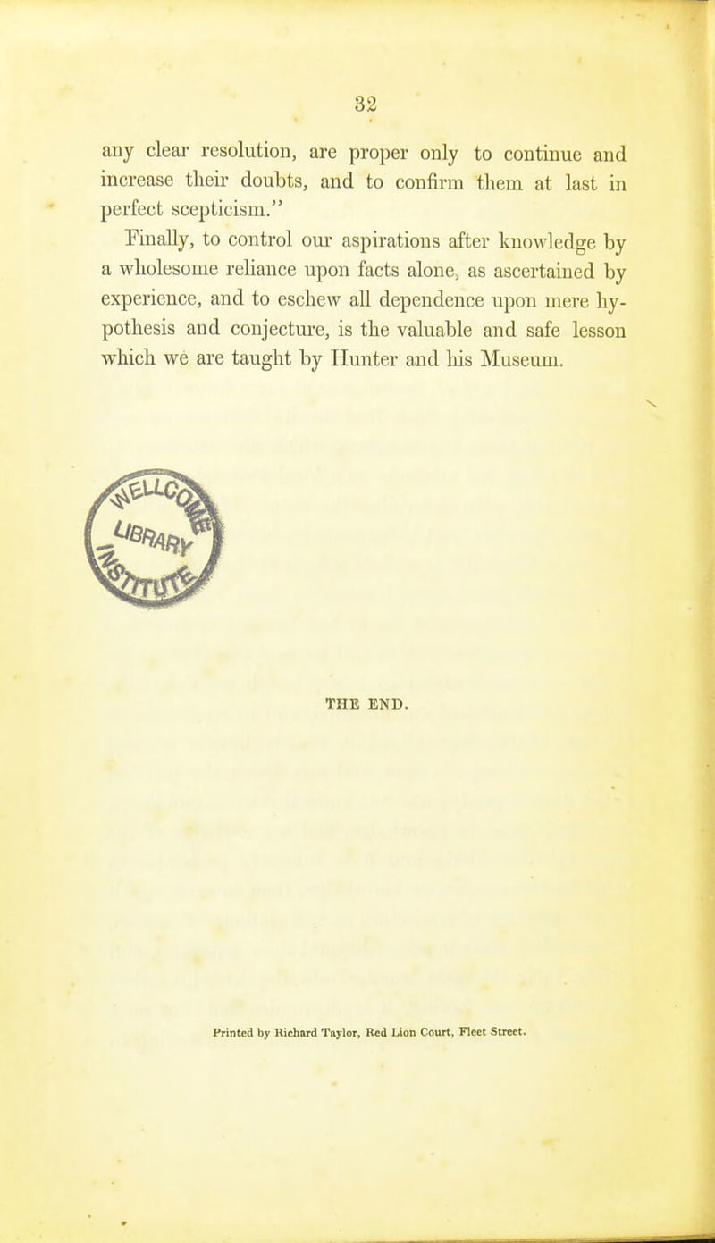 any clear resolution, are proper only to continue and increase tlieir doubts, and to confirm them at last in perfect scepticism. finally, to control our aspirations after knowledge by a wholesome reliance upon facts alone, as ascertained by experience, and to eschew all dependence upon mere hy- pothesis and conjecture, is the valuable and safe lesson which we are taught by Hunter and his Museum. THE END. Printed by Hichard Taylor, Red Lion Court, Fleet Street.