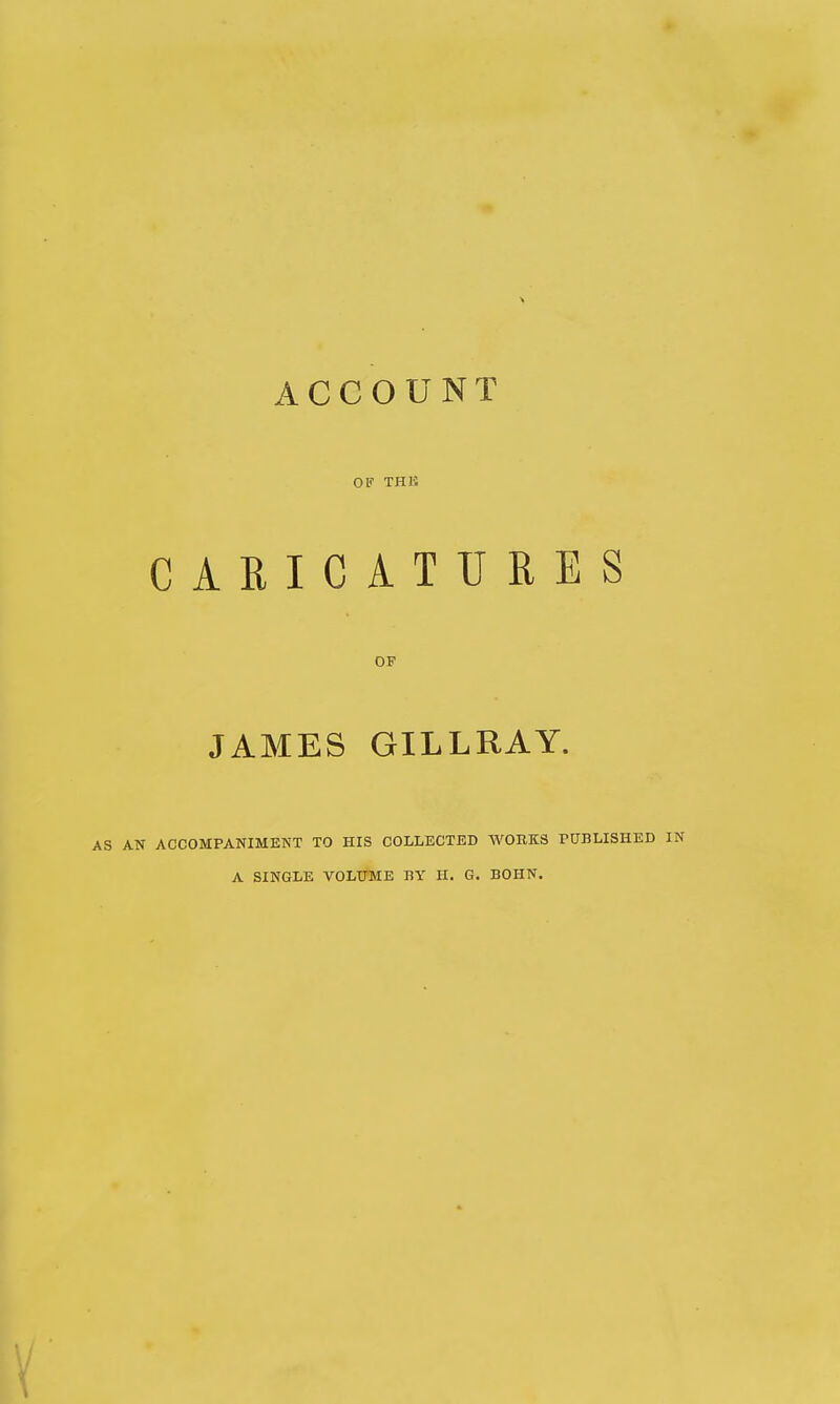ACCOUNT OF THli CARICATURES OF JAMES GILLRAY. AN ACCOMPANIMENT TO HIS COLLECTED WORKS PUBLISHED IN A SINGLE VOLUME BY H. G. BOHN.