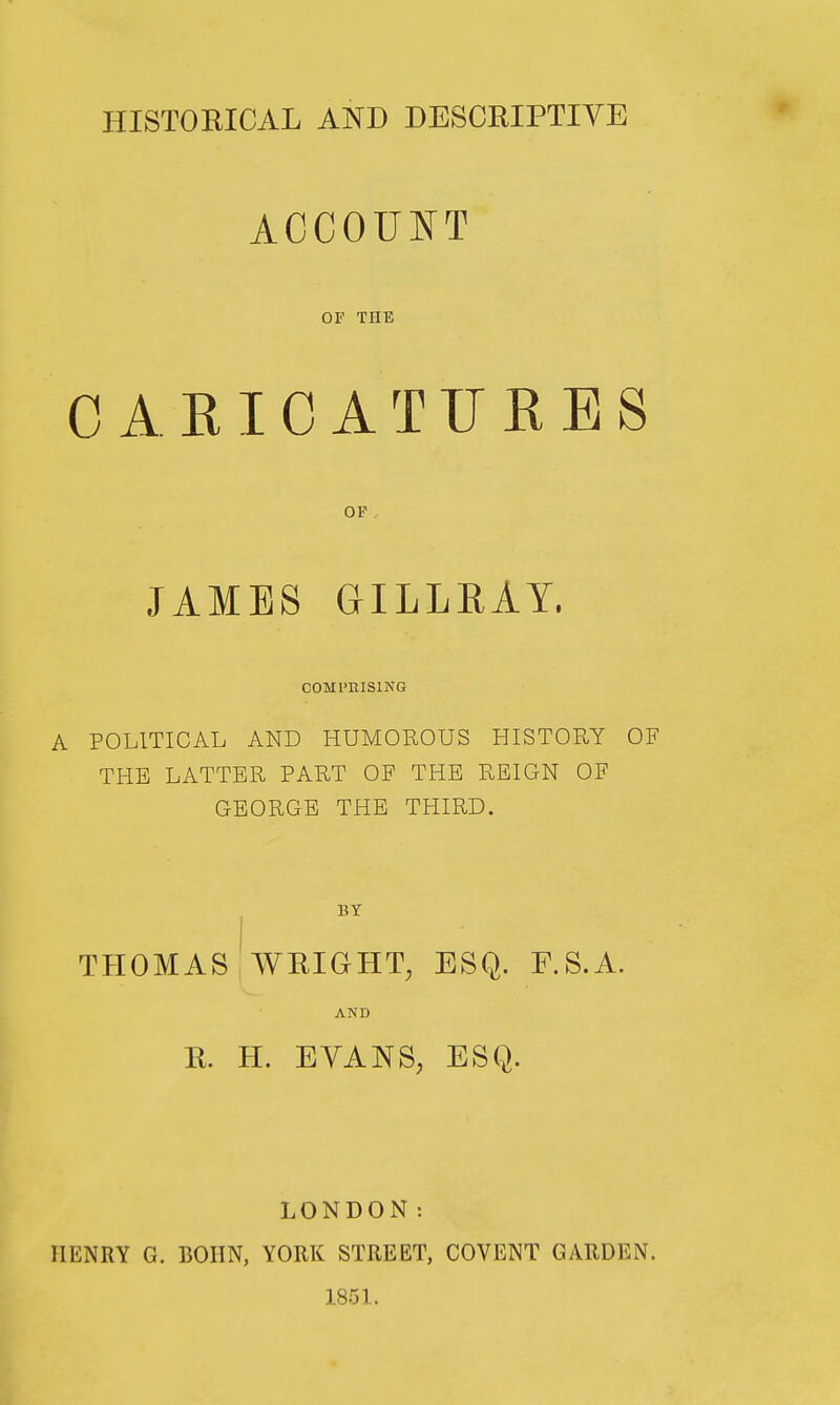 HISTOBICAL AND DESCRIPTIVE ACCOUNT OF THE CARIOATFRES OF . JAMES GILLRAY. COMPRISING A POLITICAL AND HUMOROUS HISTORY OF THE LATTER PART OF THE REIGN OF GEORGE THE THIRD. BY THOMAS WRIGHT, ESQ. F.S.A. AND R. H. EYANS, ESQ. LONDON: HENRY G. BOHN, YORK STREET, COVENT GARDEN. 1851.