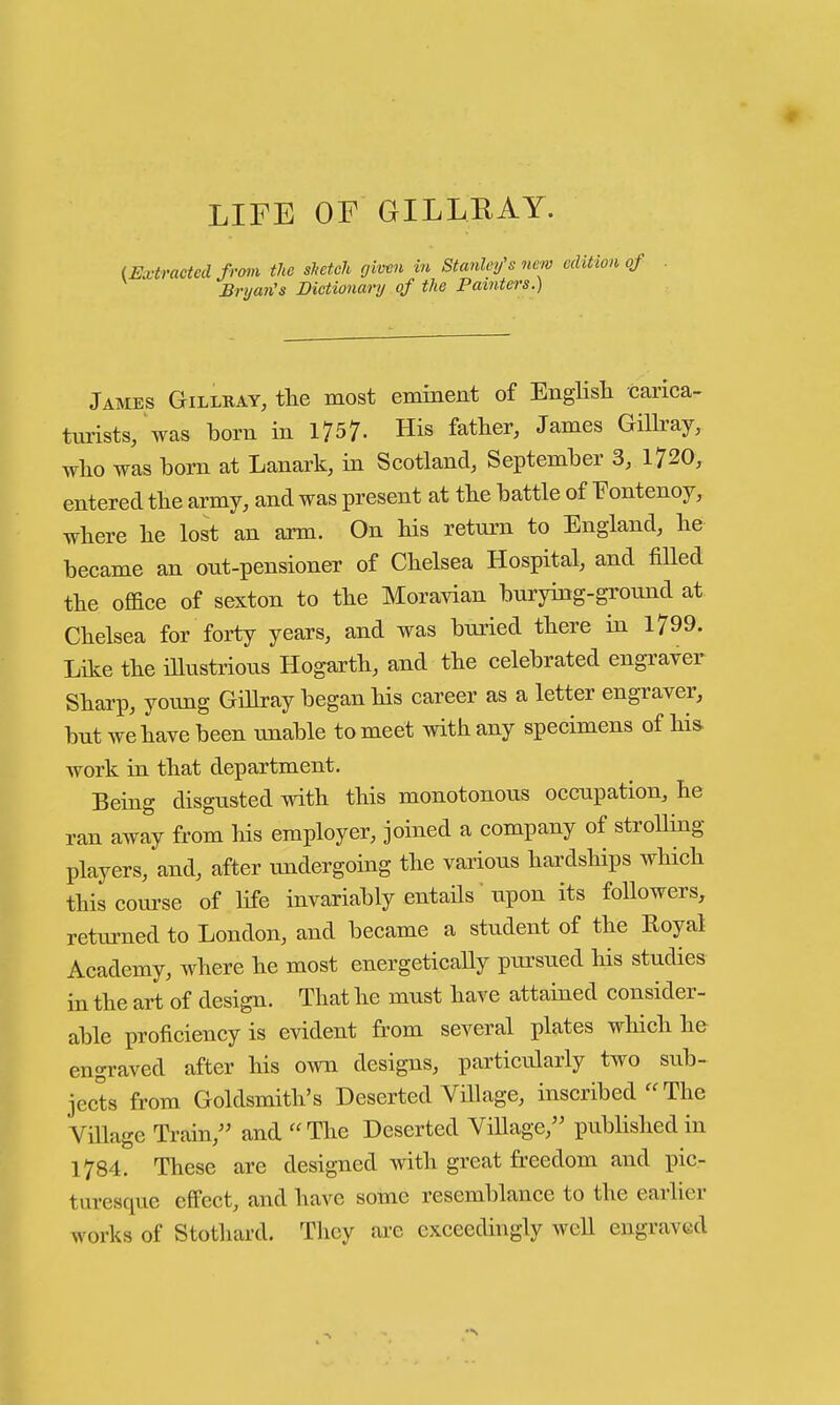 LIFE OF GILLRAY. (Extracted frmi tlie sJietch givm in Stanley's new edition of Bryan's Dictionary of the Painters.) James Gillkay, the most eminent of English carica- turists, was born in 1757- His father, James GiUray, who was born at Lanark, in Scotland, September 3, 1720, entered the army, and was present at the battle of Fontenoy, where he lost an arm. On his retui-n to England, he became an ont-pensioner of Chelsea Hospital, and filled the office of sexton to the Moravian burying-ground at Chelsea for forty years, and was buried there in 1799. Like the illustrious Hogarth, and the celebrated engraver Sharp, young Gihray began his career as a letter engraver, but we have been unable to meet with any specimens of hia work in that department. Being disgusted with this monotonous occupation, he ran away from his employer, joined a company of stroUing players, and, after undergoing the various hardships wHch thiscom-se of life invariably entails upon its followers, returned to London, and became a student of the Royal Academy, where he most energetically pursued his studies in the art of design. That he must have attained consider- able proficiency is evident from several plates which h& engraved after his own designs, particularly two sub- jects from Goldsmith's Deserted Village, inscribed The Village Train, and The Deserted ViUage, published in 1784. These are designed with great freedom and pic- turesque effect, and have some resemblance to the earlier works of Stotliard. They are exceedingly well engraved