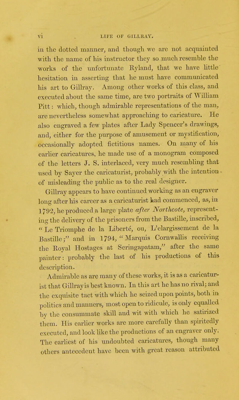 in the dotted manner, and tliougli we are not acquainted witli the name of his instructor they so much resemble the •works of the unfortunate Ryland, that we have little' hesitation in asserting that he must have communicated liis art to GiUray. Among other works of this class, and executed about the same time, are two portraits of WiUiam Pitt: which, though admirable representations of the man, are nevertheless somewhat approaching to caricature. He also engraved a few plates after Lady Spencer's di-awings, and, either for the purpose of amusement or mystification, occasionally adopted fictitious names. On many of his earher caricatm-es, he made use of a monogram composed of the letters J. S. interlaced, very much resembling that used by Sayer the caricaturist, probably with the intention- of misleading the public as to the real designer. Gillray appears to have continued working as an engraver long after his career as a caricaturist had commenced, as, in 1792, he produced a large plate after Nortlicote, represent- ing the dehvery of the prisoners from the Bastille, inscribed,  Le Triomphe de la Liberte, on, L'elargissement de la Bastille; and in 1794,Marquis CornwaUis receiving the Royal Hostages at Seringapatam, after the same painter: probably the last of his productions of this description. Admirable as are many of these works, it is as a caricatui*- ist that Gillray is best known. In this art he has no rival; and the exquisite tact with which he seized upon points, both in politics and manners, most open to ridicule, is only equalled by the consummate sldll and wit with which he satii'ized them. His earlier works are more carefully than spu-itedly executed, and look like the productions of an engi'aver only. The earliest of his undoubted caricatm-es, though many others antecedent have been with great reason attributed