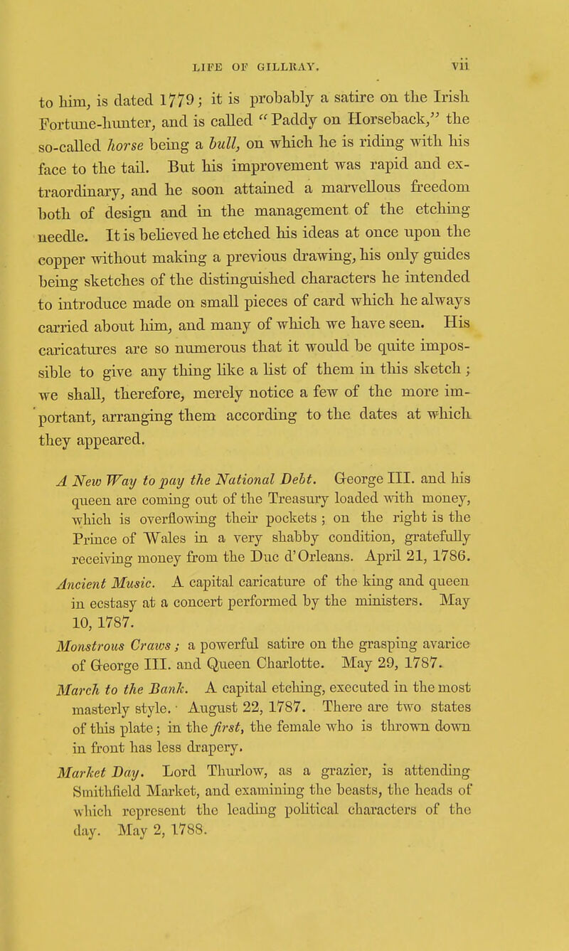 to him, is dated 1779; it is probably a satire on the Irish Fortime-hunter, and is called  Paddy on Horseback/' the so-called liorse being a hull, on which he is riding with his face to the taU. But his improvement was rapid and ex- traordinary, and he soon attained a marvellous freedom both of design and in the management of the etching needle. It is beheved he etched his ideas at once upon the copper without making a previous drawing, his only guides being sketches of the distinguished characters he intended to introduce made on small pieces of card which he always carried about him, and many of which we have seen. His caricatures are so numerous that it would be quite impos- sible to give any thing like a list of them in this sketch ; we shaU, therefore, merely notice a few of the more im- portant, arranging them according to the dates at whicK they appeared. A New Way to pay the National Debt. Greorge III. and his queen are coming out of the Treasiiry loaded with money, which is overflowiag their pockets ; on the right is the Pruice of Wales ia a very shabby condition, gratefully receiving money from the Due d'Orleans. April 21, 1786. Ancient Music. A capital caricature of the king and queen iu ecstasy at a concert performed by the ministers. May 10, 1787. Monstrous Craws; a powerful satire on the grasping avarice of George III. and Queen Charlotte. May 29, 1787.. March to the Bank. A capital etching, executed in the most masterly style. • August 22, 1787. There are two states of this plate; in the first, the female who is thrown down in front has less drapery. Market Bay. Lord Thurlow, as a grazier, is attending SmitMeld Market, and examining the beasts, the heads of which represent the leading poHtical characters of the day. May 2, 1788.