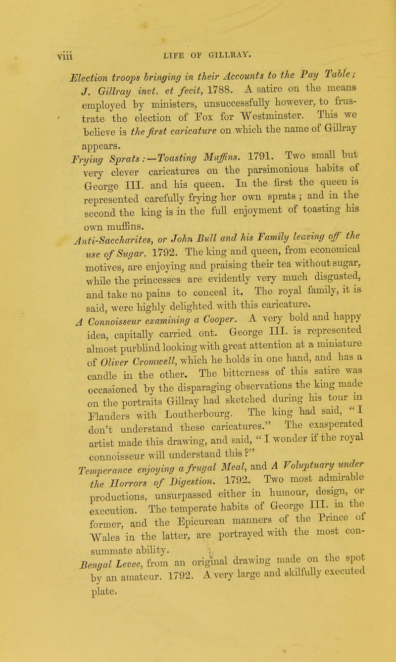 Mection troops bringing in their Accounts to the Pay Table; J. Gillray invt. et fecit, 1788. A satire on the means employed by ministers, ■unsuccessfully however, to frus- trate the election of Pox for Westminster. This we believe is the first caricature on which the name of GiUray appears. Frying Sprats:-Toasting Mucins. 1791. Two smaU but very clever caricattires on the parsimonious habits of George III. and his queen. In the first the qiieen is represented carefully frying her own sprats ; and in the second the king is in the full enjoyment of toasting his own muffins. Anti-Saccharites, or John Bull and his Family leaving of the use of Sugar. 1792. The king and queen, from economical motives, are enjoying and praising their tea without sugar, while the priacesses are evidently very much disgusted, and take no pains to conceal it. The royal family, it is said, were highly dehghted with this caricature. A Connoisseur examining a Cooper. A very bold and happy idea, capitaUy carried ont. George III. is represented almost purbhnd looking with great attention at a mmiature of Oliver Cromwell, which he holds in one hand, and has a candle in the other. The bitterness of this satii-e was occasioned by the disparaging observations the king made on the portraits Gidray had sketched diu-ing his tour m Planders with Loutherbourg. The king had said, I don't understand these caricatures. The exasperated artist made this drawing, and said,^ I wonder if the royal connoisseur wiU understand this ? Temperance enjoying a frugal Meal, and A Voluptuary under the Horrors of Digestion. 1792. Two most admu-able productions, unsurpassed either in humour, design, or execution. The temperate habits of George III. m the former, and the Epicurean manners of the Prmce ot Wales in the latter, are portrayed with the most con- summate ability. ; Bengal Levee, from an origuial drawing made on the spot by an amateur. 1792. A very large and skilfully executed plate.