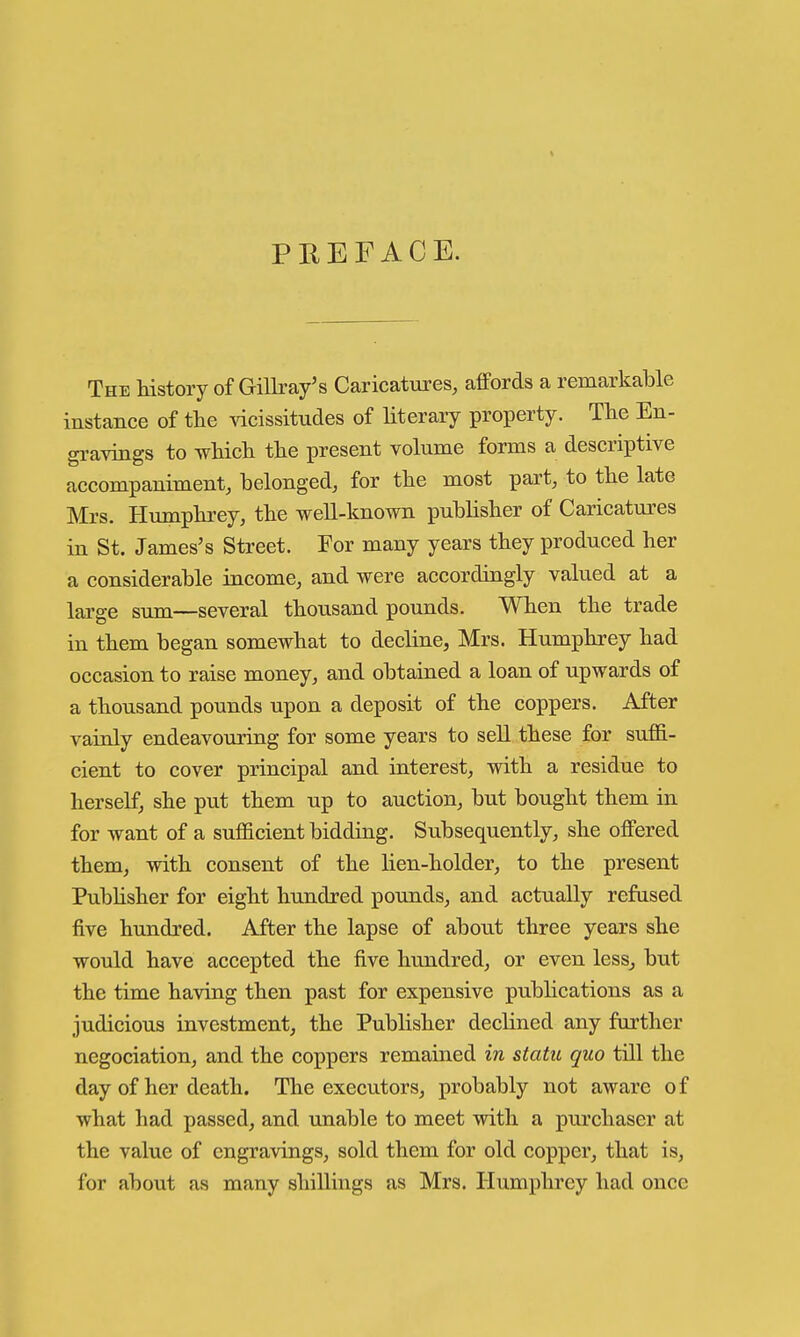 The history of Gillray's Caricatures, affords a remarkable instance of the vicissitudes of literary property. The En- gi-avings to which the present volume forms a descriptive accompaniment, belonged, for the most part, to the late Mrs. Humphrey, the well-known publisher of Caricatures in St. James's Street. For many years they produced her a considerable income, and were accordingly valued at a large sum—several thousand pounds. When the trade in them began somewhat to decline, Mrs. Humphrey had occasion to raise money, and obtained a loan of upwards of a thousand pounds upon a deposit of the coppers. After vainly endeavouring for some years to sell these for suffi- cient to cover principal and interest, with a residue to herself, she put them up to auction, but bought them in for want of a sufficient bidding. Subsequently, she offered them, with consent of the lien-holder, to the present Pubhsher for eight hundred pounds, and actually refused five hundred. After the lapse of about three years she would have accepted the five hundred, or even less^ but the time having then past for expensive publications as a judicious investment, the Publisher declined any further negociation, and the coppers remained in statu quo till the day of her death. The executors, probably not aware of what had passed, and unable to meet with a purchaser at the value of engravings, sold them for old copper, that is, for about as many shillings as Mrs. Humphrey had once