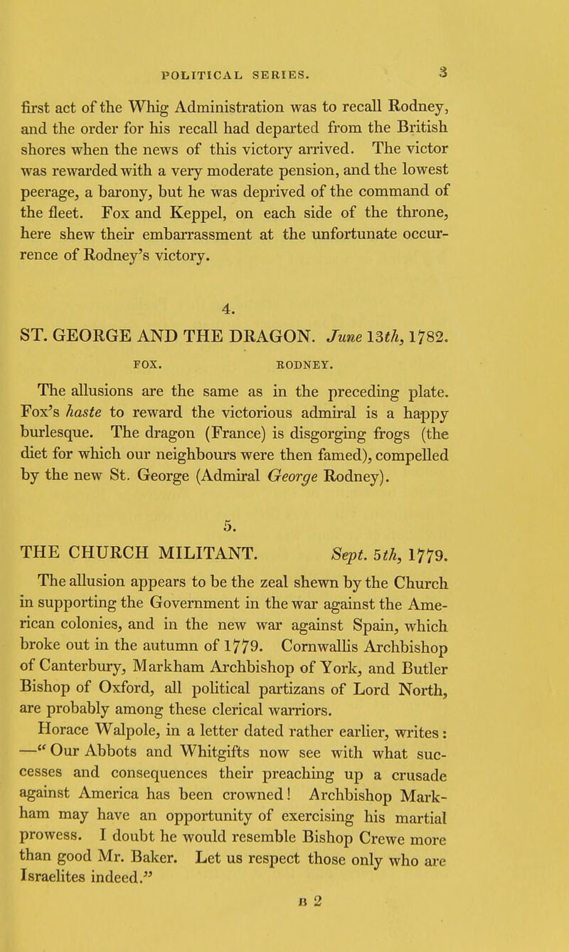 first act of the Whig Administration was to recall Rodney, and the order for his recall had departed from the British shores when the news of this victory arrived. The victor was rewai'ded with a very moderate pension, and the lowest peerage, a barony, but he was deprived of the command of the fleet. Fox and Keppel, on each side of the throne, here shew their embarrassment at the unfortunate occur- rence of Rodney's victory. 4. ST. GEORGE AND THE DRAGON. June ISth, 1782. FOX. RODNEY. The allusions are the same as in the preceding plate. Fox's haste to reward the victorious admiral is a happy burlesque. The dragon (France) is disgorging frogs (the diet for which our neighbours were then famed), compelled by the new St. George (Admiral George Rodney). 5. THE CHURCH MILITANT. Sept. 5th, 1779. The allusion appears to be the zeal shewn by the Church in supporting the Government in the war against the Ame- rican colonies, and in the new war against Spain, which broke out in the autumn of 1779- CornwalHs Archbishop of Canterbury, Markham Archbishop of York, and Butler Bishop of Oxford, all political partizans of Lord North, are probably among these clerical warriors. Horace Walpole, in a letter dated rather earlier, writes: — Our Abbots and Whitgifts now see with what suc- cesses and consequences their preaching up a crusade against America has been crowned! Archbishop Mark- ham may have an opportunity of exercising his martial prowess. I doubt he would resemble Bishop Crewe more than good Mr. Baker. Let us respect those only who are Israelites indeed. B 2