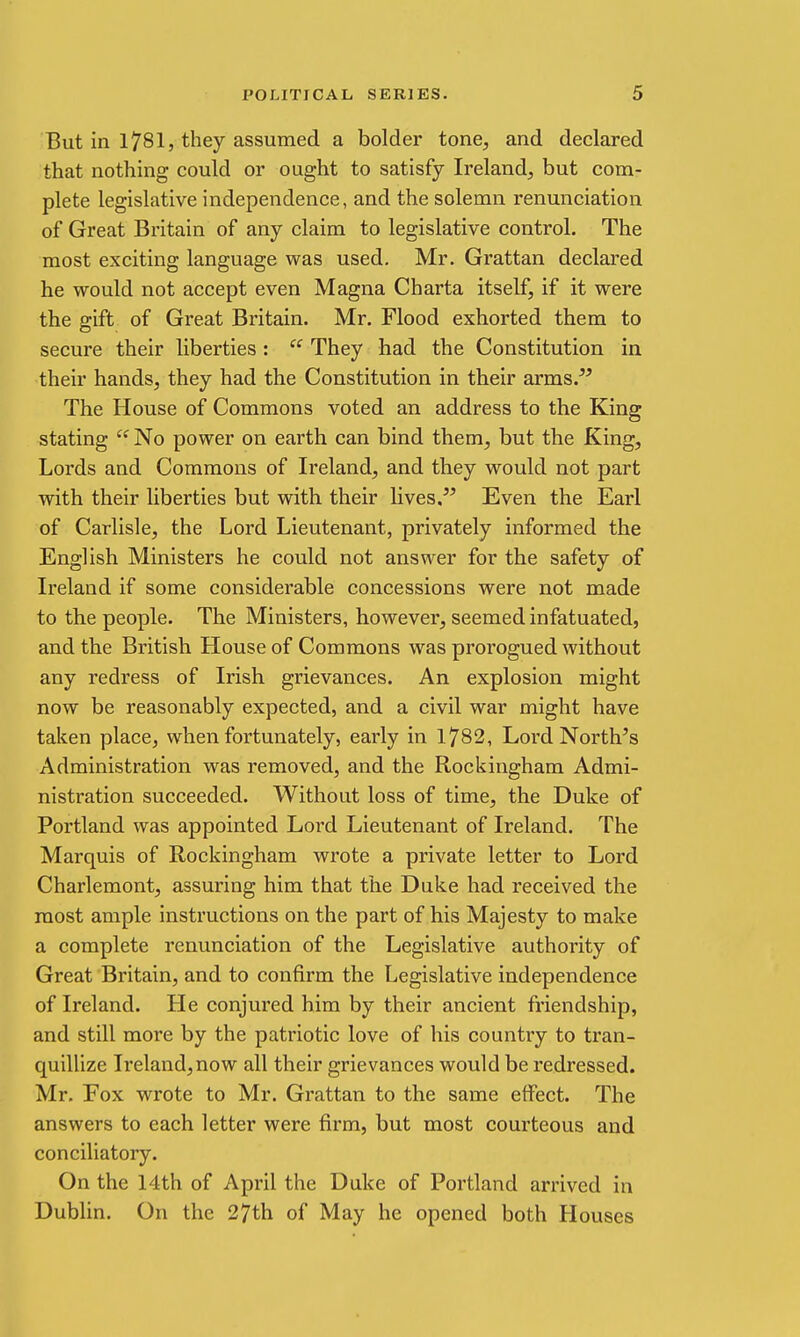 But in 1781, they assumed a bolder tone, and declared that nothing could or ought to satisfy Ireland, but com- plete legislative independence, and the solemn renunciation of Great Britain of any claim to legislative control. The most exciting language was used. Mr. Grattan declared he would not accept even Magna Charta itself, if it were the gift of Great Britain. Mr. Flood exhorted them to secure their liberties :  They had the Constitution in their hands, they had the Constitution in their arms. The House of Commons voted an address to the King stating  No power on earth can bind them, but the King, Lords and Commons of Ireland, and they would not part with their liberties but with their lives.'' Even the Earl of Carlisle, the Lord Lieutenant, privately informed the English Ministers he could not answer for the safety of Ireland if some considerable concessions were not made to the people. The Ministers, however, seemed infatuated, and the British House of Commons was prorogued without any redress of Irish grievances. An explosion might now be reasonably expected, and a civil war might have taken place, when fortunately, early in 1782, Lord North's Administration was removed, and the Rockingham Admi- nistration succeeded. Without loss of time, the Duke of Portland was appointed Lord Lieutenant of Ireland. The Marquis of Rockingham wrote a private letter to Lord Charlemont, assuring him that the Duke had received the most ample instructions on the part of his Majesty to make a complete renunciation of the Legislative authoi'ity of Great Britain, and to confirm the Legislative independence of Ireland. He conjured him by their ancient friendship, and still more by the patriotic love of his country to tran- quillize Ireland,now all their grievances would be redressed. Mr. Fox wrote to Mr. Grattan to the same effect. The answers to each letter were firm, but most courteous and conciliatory. On the 14th of April the Duke of Portland arrived in Dublin. On the 27th of May he opened both Houses