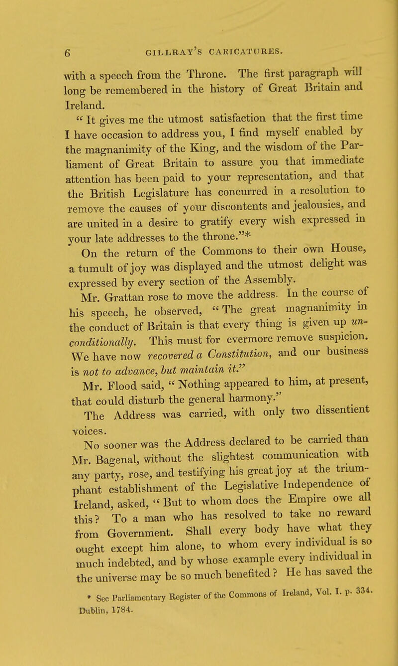 with a speech from the Throne. The first paragraph will long be remembered in the history of Great Britain and Ireland.  It gives me the utmost satisfaction that the first time I have occasion to address you, I find myself enabled by the magnanimity of the King, and the wisdom of the Par- hament of Great Britain to assure you that immediate attention has been paid to your representation, and that the British Legislature has concurred in a resolution to remove the causes of your discontents and jealousies, and are united in a desire to gratify every wish expressed in your late addresses to the throne.* On the return of the Commons to their own House, a tumult of joy was displayed and the utmost delight was expressed by every section of the Assembly. Mr. Grattan rose to move the address. In the course of his speech, he observed,  The great magnanimity m the conduct of Britain is that every thing is given up nn- conditionally. This must for evermore remove suspicion. We have now recovered a Constitution, and our business is not to advance, hut maintain it.' Mr. Flood said,  Nothing appeared to him, at present, that could disturb the general harmony. The Address was carried, with only two dissentient voices. . No sooner was the Address declared to be carried than Mr. Bagenal, without the slightest communication with any party, rose, and testifying his great joy at the trium- phant estabhshment of the Legislative Independence of Ireland, asked, - But to whom does the Empire owe all this> To a man who has resolved to take no rewai^d from Government. Shall every body have what they ought except him alone, to whom every individual is so much indebted, and by whose example every mdividual m the universe may be so much benefited ? He has saved the • See Parliamentary Register of the Commons of Ireland, Vol. I. p. 334. IhiWin, 1784.