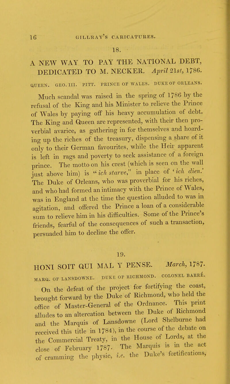 18. A NEW WAY TO PAY THE NATIONAL DEBT, DEDICATED TO M. NECKER. April 2lst, 1786. aUEEN. GEO. III. PITT. PRINCE OF WALES. DUKE OF ORLEANS. Much scandal was raised in the spring of 1786 by the refusal of the King and his Minister to reheve the Prince of Wales by paying off his heavy accumulation of debt. The King and Queen are represented, with their then pro- verbial avarice, as gathering in for themselves and hoard- ing up the riches of the treasury, dispensing a share of it only to their German favourites, while the Heir apparent is left in rags and poverty to seek assistance of a foreign prince. The motto on his crest (which is seen on the wall just above him) is  ich starve, in place of ' ich dien.' The Duke of Orleans, who was proverbial for his riches, and who had formed an intimacy with the Prince of Wales, was in England at the time the question alluded to was in agitation, and offered the Prince a loan of a considerable sum to reheve him in his difficulties. Some of the Prince's friends, fearful of the consequences of such a transaction, persuaded him to decline the offer. 19. HONI SOIT QUI MAL Y PENSE. March, 1787- MABa. OF LANSDOWNE. DUKE OF RICHMOND. COLONEL BABR^. On the defeat of the project for fortifying the coast, brought forward by the Duke of Richmond, who held the office of Master-General of the Ordnance. This print alludes to an altercation between the Duke of Richmond and the Marquis of Lansdowne (Lord Shelburne had received this title in 1784), in the course of the debate on the Commercial Treaty, in the House of Lords, at the close of February 1787- The Marquis is m the act of cramming the physic, i.e. the Duke's fortifications,