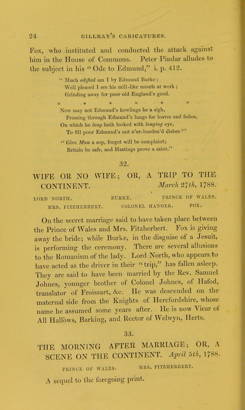 Fox, who instituted and conducted the attack against him in the House of Commons. Peter Pindar alludes to the subject in his Ode to Edmund/' i. p. 412.  Much edified am I by Edmund Burke ; Well pleased I see his mill-like mouth at work ; Grinding away for poor old England's good. * * * * * * Now may not Edmund's bowlings be a sigh, Pressing tlu-ough Edmund's lungs for loaves and fishes, On which he long hath looked with longing eye, To till poor Edmund's not o'er-burden'd dishes  Give Mun a sop, forgot will be complaint; Britain be safe, and Hastings prove a saint. 32. WIFE OR NO WIFE; OR, A TRIP TO THE CONTINENT. March 27th, 1788. LOUD NORTH, BURKE. PRINCE OF WALES. MRS. FITZHERBERT. COLONEL HANGER. FOX. On the secret marriage said to have taken place between the Prince of Wales and Mrs. Fitzherbert. Fox is giving away the bride; while Burke, in the disguise of a Jesuit, is performing the ceremony. There are several allusions to the Romanism of the lady. Lord North, who appears to have acted as the driver in their  trip,'' has fallen asleep. They are said to have been married by the Rev. Samuel Johnes, younger brother of Colonel Johnes, of Hafod, translator of Froissart, &c. He was descended on the maternal side from the Knights of Herefordshire, whose name he assumed some years after. He is now Vicar of All Hallows, Barking, and Rector of Welwyn, Herts. 33. THE MORNING AFTER MARRIAGE; OR, A SCENE ON THE CONTINENT. April 5th, 1788. PRINCE OF WALES. MRS. FITZHERBERT. A sequel to the foregoing print.