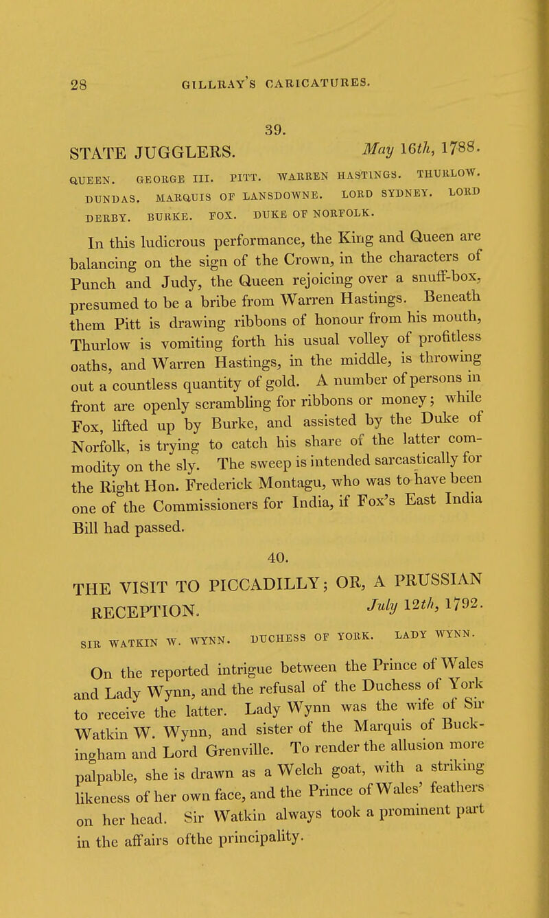 39. STATE JUGGLERS. May \6th, 1788. aUEEN. GEORGE III. PITT. WARREN HASTINGS. THURLOW. DUNDAS. MARaUIS OF LANSDOWNE. LORD SYDNEY. LORD DERBY. BURKE. FOX. DUKE OF NORFOLK. In this ludicrous performance, the King and Queen are balancing on the sign of the Crown, in the characters of Punch and Judy, the Queen rejoicing over a snufF-box, presumed to be a bribe from Warren Hastings. Beneath them Pitt is drawing ribbons of honour from his mouth, Thurlow is vomiting forth his usual volley of profitless oaths, and Warren Hastings, in the middle, is throwing out a countless quantity of gold. A number of persons in front are openly scrambling for ribbons or money; while Fox, lifted up by Burke, and assisted by the Duke of Norfolk, is trying to catch his share of the latter com- modity on the sly. The sweep is intended sarcastically for the Right Hon. Frederick Montagu, who was to have been one of the Commissioners for India, if Fox's East India Bill had passed. 40. THE VISIT TO PICCADILLY; OR, A PRUSSIAN RECEPTION. -^^^ 12^/^ 1792. SIR WATKIN W. WYNN. DUCHESS OF YORK. LADY WYNN. On the reported intrigue between the Prince of Wales and Lady Wynn, and the refusal of the Duchess of York to receive the latter. Lady Wynn was the wife of Sir Watkin W. Wynn, and sister of the Marquis of Buck- ingham and Lord Grenville. To render the allusion more palpable, she is drawn as a Welch goat, with a striking likeness of her own face, and the Prince of Wales' feathers on her head. Sir Watkin always took a prominent pai't in the affairs ofthe principality.