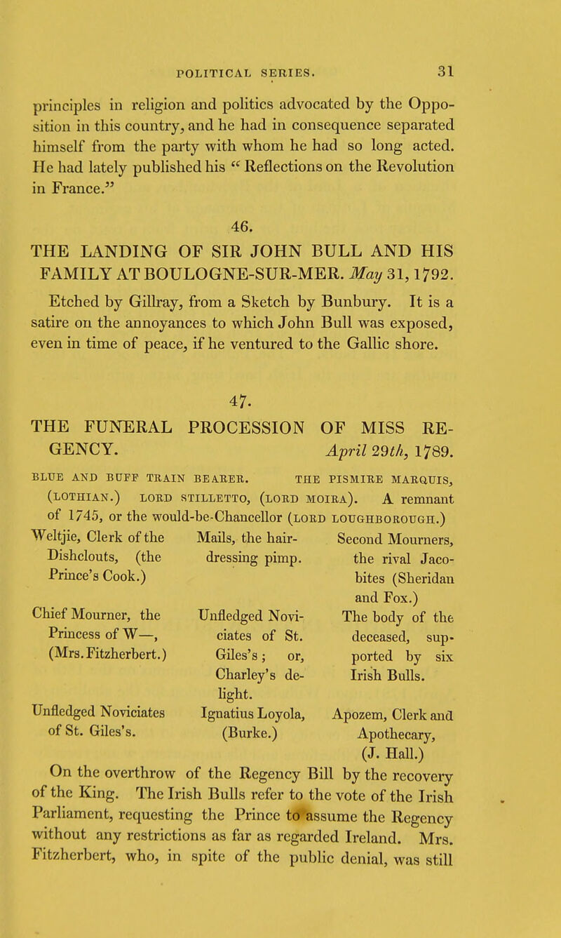 principles in religion and politics advocated by the Oppo- sition in this country, and he had in consequence separated himself from the party with whom he had so long acted. He had lately published his  Reflections on the Revolution in France. 46. THE LANDING OF SIR JOHN BULL AND HIS FAMILY AT BOULOGNE-SUR-MER. May 31,1792. Etched by Gillray, from a Sketch by Bunbury. It is a satire on the annoyances to which John Bull was exposed, even in time of peace, if he ventured to the Gallic shore. 47. THE FUNERAL PROCESSION OF MISS RE- GENCY. April 2dtli, 1789. BLUB AND BOFP TRAIN BEABER. THE PISMIRE MARGIUIS, (LOTHIAN.) LORD sTiLLETTo, (lord moira). A remnant of 1/45, or the would-be-Chancellor (lord Loughborough.) Weltjie, Clerk of the Mails, the hair- Second Mourners, dressing pimp. the rival Jaco- bites (Sheridan and Fox.) The body of the deceased, sup* ported by six Irish Bulls. Dishclouts, (the Prince's Cook.) Chief Mourner, the Princess of W—, (Mrs.Fitzherbert.) Unfledged Novi- ciates of St. Giles's; or, Charley's de- Unfledged Noviciates of St. Giles's. light. Ignatius Loyola, (Burke.) Apozem, Clerk and Apothecary, (J. Hall.) On the overthrow of the Regency Bill by the recovery of the King. The Irish Bulls refer to the vote of the Irish Parliament, requesting the Prince t(5%ssume the Regency without any restrictions as far as regarded Ireland. Mrs. Fitzhcrbert, who, in spite of the public denial, was still