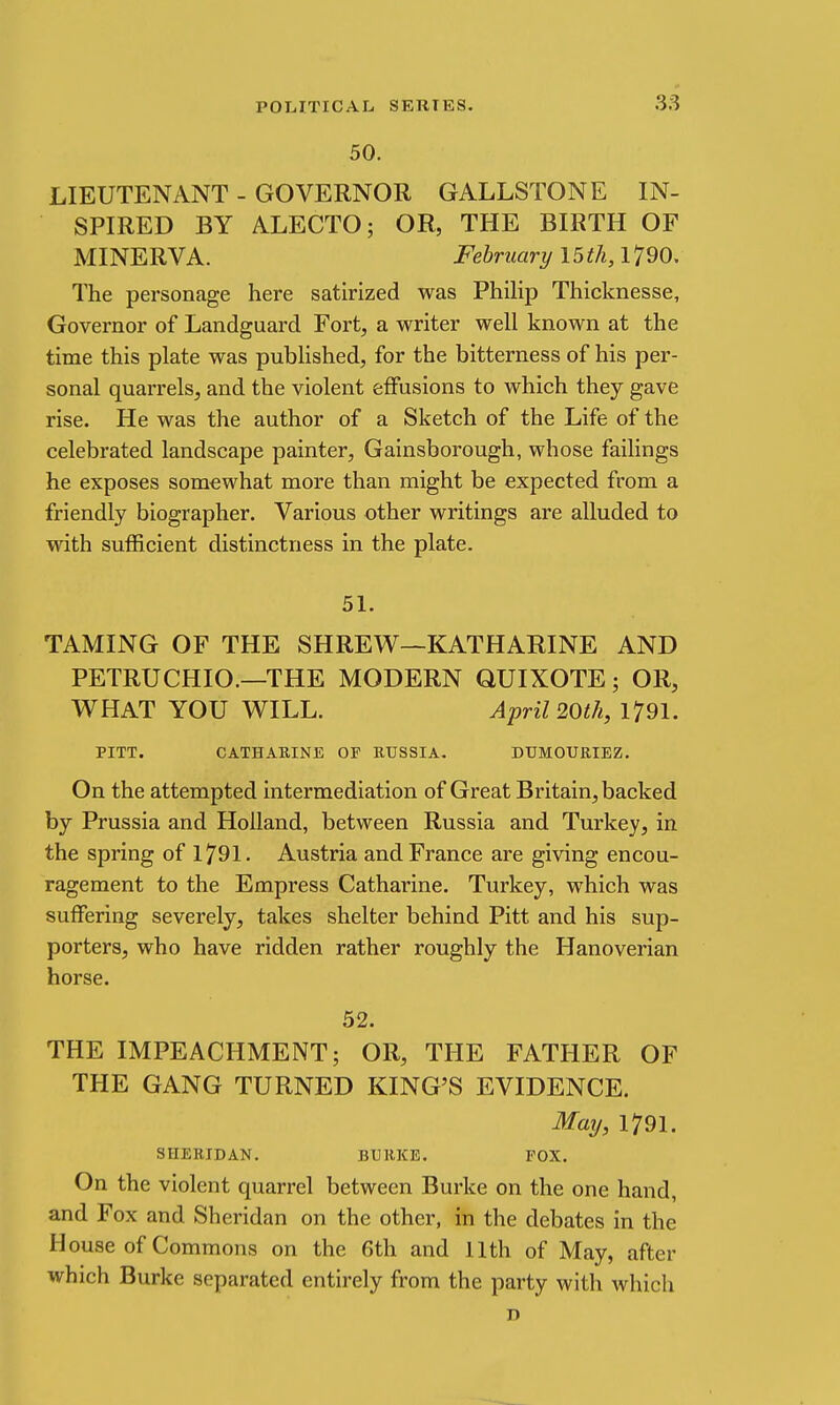 .3.8 50. LIEUTENANT - GOVERNOR GALLSTONE IN- SPIRED BY ALECTO; OR, THE BIRTH OF MINERVA. February 15 ^/i, 1790. The personage here satirized was Philip Thicknesse, Governor of Landguard Fort, a writer well known at the time this plate was pubhshed, for the bitterness of his per- sonal quarrels, and the violent effusions to which they gave rise. He was the author of a Sketch of the Life of the celebrated landscape painter, Gainsborough, whose failings he exposes somewhat more than might be expected from a friendly biographer. Various other writings are alluded to with sufficient distinctness in the plate. 51. TAMING OF THE SHREW—KATHARINE AND PETRUCHIO.—THE MODERN QUIXOTE; OR, WHAT YOU WILL. April 20th, 1791. PITT. CATHARINE OF RUSSIA. DUMOURIEZ. On the attempted intermediation of Great Britain, backed by Prussia and Holland, between Russia and Turkey, in the spring of 1791. Austria and France are giving encou- ragement to the Empress Catharine. Turkey, which was suffering severely, takes shelter behind Pitt and his sup- porters, who have ridden rather roughly the Hanoverian horse. 52. THE IMPEACHMENT; OR, THE FATHER OF THE GANG TURNED KING'S EVIDENCE. May, 1791. SHERIDAN. BURKE. POX. On the violent quarrel between Burke on the one hand, and Fox and Sheridan on the other, in the debates in the House of Commons on the 6th and 11th of May, after which Burke separated entirely from the party with which