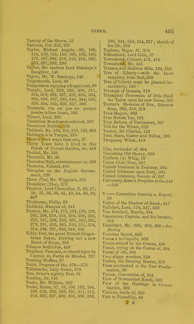 Taming of the Shrew, 51 Tarleton, Col. 216, 261 Taylor, Michael Angelo, 96, 106, 114, 119, 155, 159, 160, 162, 168, 172,187,206, 210, 215, 216, 229, 253, 261,262, 290 Taylor, Mr. marries Lord Stanhope's Daughter, 146 Taylor, Mr. W. Stanhope, 146 Teignmouth, Lord, 89 Temperance enjoying afrugalmeal,86 Temple, Lord, 259, 290, 308, 311, 314, 319, 323, 327, 332, 333, 334, 335, 336, 337, 339, 340, 344, 345, 350, 354, 355, 356, 357, 366 Tentanda via est qua me quoque possim tollere humo, 366 Thanet, Lord, 299 Theati-ical Mendicants relieved, 567 Theatrical Bubble, 532 Thelwall, Mr. 134,155,159, 162, 865 Theologie a la Turque, 225 There's more ways than one, 27 Thirty Years have I lived in this Parish of Covent Garden, &c. 450 Tholdal, Mr. 520 Thornhill, Mr. 38 Thorndon Hall, entertainment at, 368 Thornton, Colonel, 406 Thoughts on the English Govern- ment, 1.39 Three (The) Mr. Wiggins's, 535 Thunderer (The), 378 Thurlow, Lord Chancellor, 2, 23, 27, 30, 35, 36, 39, 42, 43, 44, 68, 82, 86* Thicknesse, Philip, 60 Tichfield, Marquis of, 341 Tiemey,Mr. 174, 175,184,190, 199, 201, 206,210, 215, 216, 229, 233, 255, 257, 258, 259, 261, 262,265, 273, 291, 293, 305, 310, 311, 313, 314, 336, 337, 340, 344, 855 Tiddy-Doll, the great French Ginger- bread Baker, drawing out a new Batch of Kings, 309 Titianus Redivivus, 443 Tirailleur Fran^ais, et cheval leger de I'Armtie du Pacha de Rhodes, 227 Toasting MuiRns, 67 Toilet, Progi-essof the, 570—672 Tollemache, Lady Grace, 578 Tom Paine's nightly Pest, 91 Tomline, Dr. 146 Tooke, Mr. William, 259 Tooke, Home, 57, 58, 106, 162, 184, 189,216, 259, 263, 291,311,313, 314, .325, 327, 330, 3.33, -336, 338, 339, 344, 350, 354, 357; sketch of his life, 259 Topham, Major, 37, 378 Townshend, Lord John, 37 Townshend, Colonel, 473, 476 Townshend, Mr. 355 Treason and Sedition Bills, 139,143 Tree of Liberty—with the Devil tempting John BuU, 200 Tree of Liberty must be planted im- mediately, 168 Triumph of Quassia, 318 Triumphal Procession of little Paull the Tailor upon his new Goose, 325 Trotter's Memoirs of Fox, Extracts from, 269, 310, 319 Trois Magots, 389 True British Tar, 121 True Reform of Parhament, 357 Tub for the Whale, 212 Turner, Sir Charles, 153 Twin Stars, Castor and Pollux, 235 Twopenny Whist, 413 Ulm, surrender of, 304 Uncorking Old Sherry, 293 Uniform (A) Whig, 70 Union Club (The), 257 United Irishmen in Training, 204 United Irishmen upon Duty, 205 United Irishmen, Society of, 207 University,Rake's Progress atthe,545 —549 V Committee framing a Report 10 o , Valley of the Shadow of Death, 347 Valletort, Lord, 516, 517, 523 Van Butchell, Martin, 384 Vancouver, Captain, and his brother, 154 Vansittart, Mr. 260, 310, 332—See Bexley Venetian Secret, 443 Venus a la Coquille, 566 Venus attired by the Graces, 496 Venus, trying on the Cestus of, 394 Vestal of -93, 394 Very sHppy weather, 559 Vesti-is, the Dancing Master, 370 Vices overlooked in the New Procla- mation, 80 Vienna, Convention of, 315 View of Newmarket Heath, 563 View of the Hustings in Covent Garden, 329 Viniiera, buttle of, 350 Visit to Piccadilly, 40 2 K