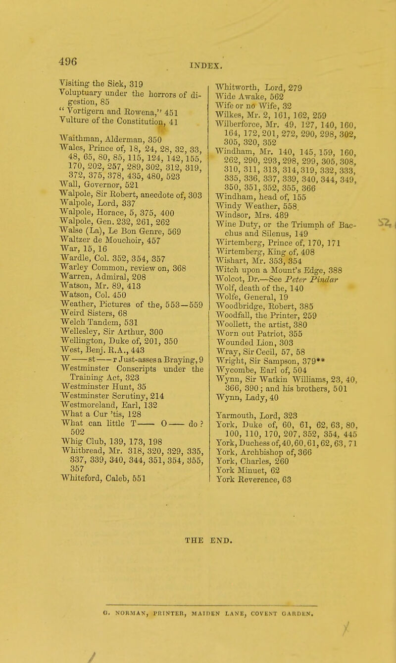 INDEX, Visiting' the Sick, 319 Voluptuary under the horrors of di- gestion, 85  Vortigern and Rowena, 451 Vulture of the Constitution, 41 Waithman, Alderman, 350 Wales, Prince of, 18, 24, 28, 32, 33, 48, 65,80, 85, 115, 124,142,155, 170, 202, 257, 289, 302, 312, 319, 372, 375, 378, 435, 480, 523 Wall, Governor, 521 Walpole, Sir Robert, anecdote of, 303 Walpole, Lord, 337 Walpole, Horace, 5, 375, 400 Walpole, Gen. 232, 261, 262 Walse (La), Le Bon Genre, 569 Waltzer de Mouchou-, 457 War, 15, 16 Wardle, Col. 352, 354, 357 Warley Common, review on, 368 Warren, Admii-al, 208 Watson, Mr. 89, 413 Watson, Col. 450 Weather, Pictures of the, 553—559 Weii-d Sisters, 68 Welch Tandem, 531 Wellesley, Sir Arthur, 300 Wellington, Duke of, 201, 350 West, Benj. R.A., 443 W st r Just-asses a Braying, 9 Westminster Conscripts under the Ti-aining Act, 323 Westminster Hunt, 35 Westminster Scrutiny, 214 Westmoreland, Earl, 132 What a Cur 'tis, 128 What can little T 0 do ? 502 Whig Club, 139, 173, 198 Whitbread, Mr. 318, 320, 329, 335, 837, 339, 340, 344, 351, 354, 355, 357 Whiteford, Caleb, 551 Whitworth, Lord, 279 Wide Awake, 562 Wife or no Wife, 32 Wilkes, Mr. 2, 161, 162, 259 Wilberforee, Mr. 49, 127, 140, 160, 104, 172,201, 272, 290, 298, 302, 305, 320, 352 Windham, Mr. 140, 145. 159, 160, 262, 290, 293, 298, 299, 305, 308, 310, 311, 313, 314,319, 332, 333, 335, 336, 337, 339, 340, 344, 349, 350, 351,352, 355, 366 Windham, head of, 155 Windy Weather, 558. Windsor, Mrs. 489 Wine Duty, or the Triumph of Bac- chus and Silenus, 149 Wirtemberg, Prince of, 170, 171 Wirtemberg, King of, 408 Wishart, Mr. 353, 354 Witch upon a Mount's Edge, 388 Wolcot, Dr.—See Peter Pindar Wolf, death of the, 140 Wolfe, General, 19 Woodbridge, Robert, 385 Woodfall, the Printer, 259 WooUett, the artist, 380 Worn out Patriot, 355 Wounded Lion, 303 Wray, Sir Cecil, 57, 58 Wright, Sk Sampson, 379** Wycombe, Earl of, 504 Wynn, Sir Watkin WiUiams, 23, 40, 366, 390; and his brothers, 501 Wynn, Lady, 40 Yarmouth, Lord, 323 York, Duke of, 60, 61, 62, 63, 80, 100, 110, 170, 207. 352, 354, 445 York, Duchess of, 40,60,61,62,63, 71 York, Archbishop of, 366 York, Charles, 260 York Minuet, 62 York Reverence, 63 THE END. O. NORMAN, PRINTEn, MAIDEN LANE, COVENT OARDEN. /