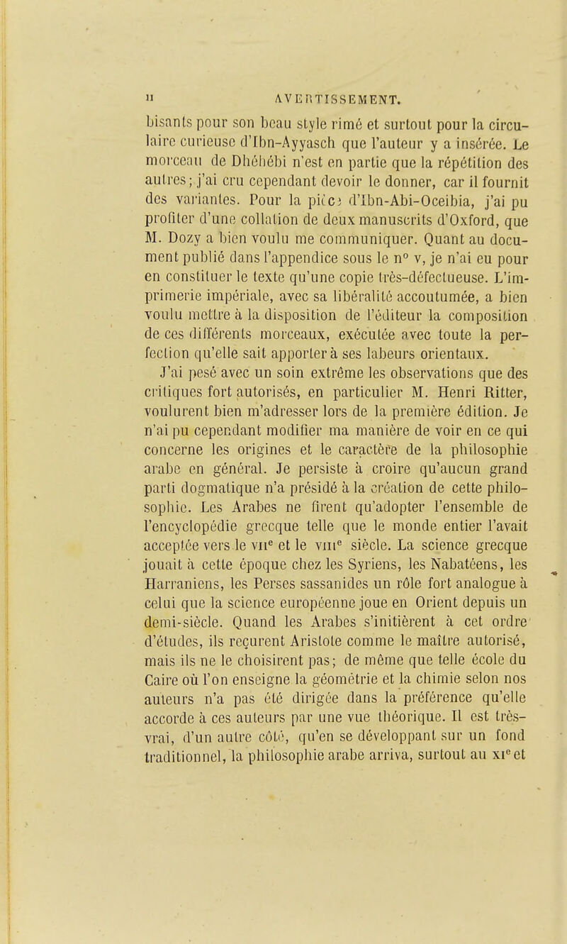 bisants pour son beau style rimé et surtout pour la circu- laire curieuse d'Ibn-Ayyasch que l'auteur y a insérée. Le moi'Gcnu de Dbéliébi n'est en partie que la répétition des autres; j'ai cru cependant devoir le donner, car il fournit des vai'ianles. Pour la pitci d'ibn-Abi-Oceibia, j'ai pu profiter d'une collation de deux manuscrits d'Oxford, que M. Dozy a bien voulu me communiquer. Quant au docu- ment publié dans l'appendice sous le n° v, je n'ai eu pour en constituer le texte qu'une copie Irès-défectueuse. L'im- primerie impériale, avec sa libéralité accoutumée, a bien voulu mettre à la disposition de l'éditeur la composition de ces différents morceaux, exécutée avec toute la per- fection qu'elle sait apportera ses labeurs orientaux. J'ai pesé avec un soin extrême les observations que des critiques fort autorisés, en particulier M. Henri Ritter, voulurent bien m'adresser lors de la première édition. Je n'ai pu cependant modifier ma manière de voir en ce qui concerne les origines et le caractère de la philosophie arabe en général. Je persiste à croire qu'aucun grand parti dogmatique n'a présidé à la création de cette philo- sophie. Les Arabes ne firent qu'adopter l'ensemble de l'encyclopédie grecque telle que le monde entier l'avait acceptée vers le vii^ et le viii siècle. La science grecque Jouait à cette époque chez les Syriens, les Nabatéens, les Harraniens, les Perses sassanides un rôle fort analogue à celui que la science européenne joue en Orient depuis un demi-siècle. Quand les Arabes s'initièrent à cet ordre' d'études, ils reçurent Aristote comme le maître autorisé, mais ils ne le choisirent pas; de même que telle école du Caire où l'on enseigne la géométrie et la chimie selon nos auteurs n'a pas été dirigée dans la préférence qu'elle accorde à ces auteurs par une vue théorique. Il est très- vrai, d'un autre côté, qu'en se développant sur un fond traditionnel, la philosophie arabe arriva, surtout au xi^et