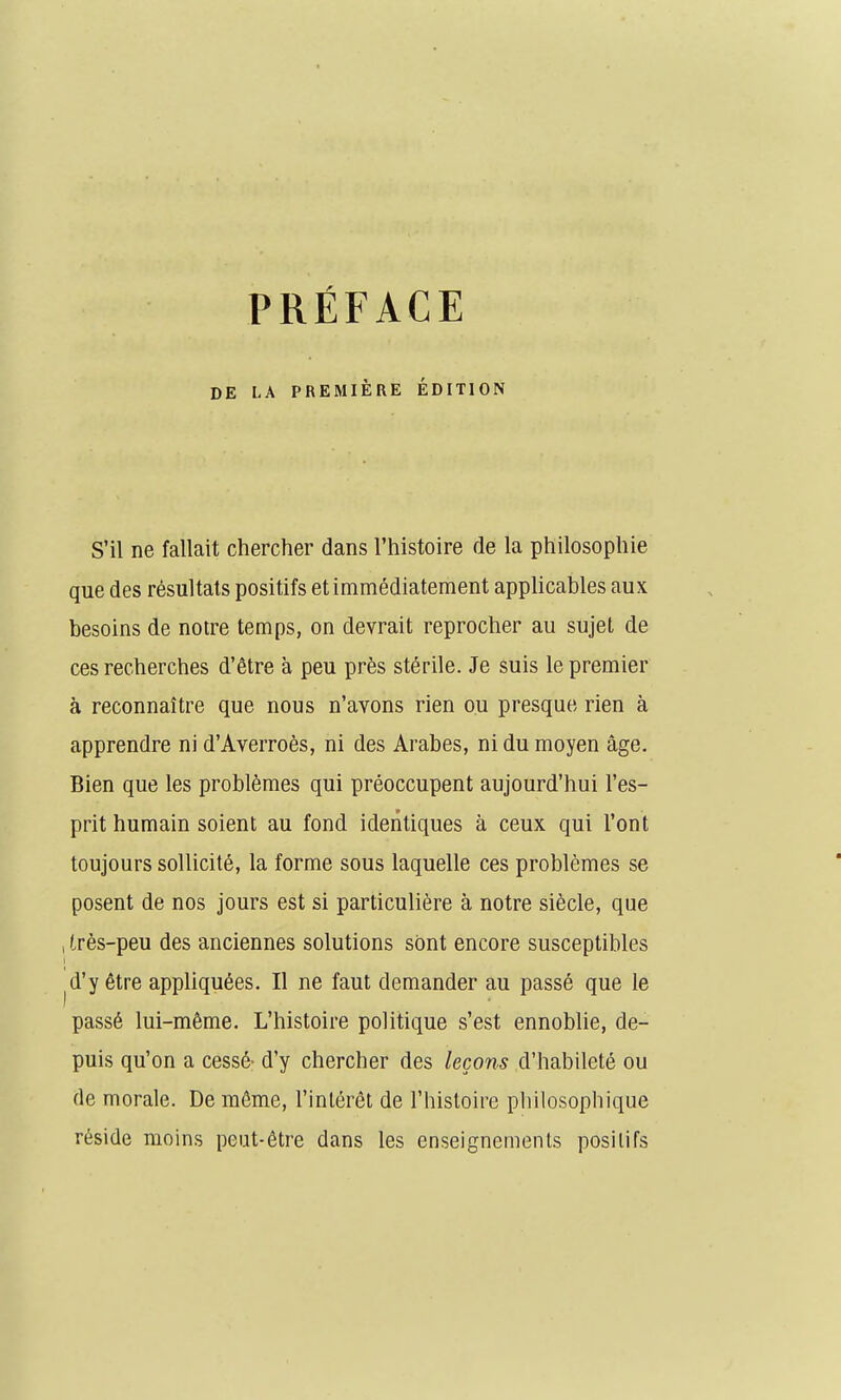 PRÉFACE DE LA PREMIÈRE ÉDITION S'il ne fallait chercher dans l'histoire de la philosophie que des résultats positifs et immédiatement applicables aux besoins de notre temps, on devrait reprocher au sujet de ces recherches d'être à peu près stérile. Je suis le premier à reconnaître que nous n'avons rien ou presque rien à apprendre ni d'Averroès, ni des Arabes, ni du moyen âge. Bien que les problèmes qui préoccupent aujourd'hui l'es- prit humain soient au fond identiques à ceux qui l'ont toujours sollicité, la forme sous laquelle ces problèmes se posent de nos jours est si particulière à notre siècle, que , très-peu des anciennes solutions sont encore susceptibles ^d'yétre appliquées. Il ne faut demander au passé que le passé lui-même. L'histoire politique s'est ennoblie, de- puis qu'on a cessé- d'y chercher des leçons d'habileté ou de morale. De même, l'intérêt de l'histoire philosophique réside moins peut-être dans les enseignements positifs