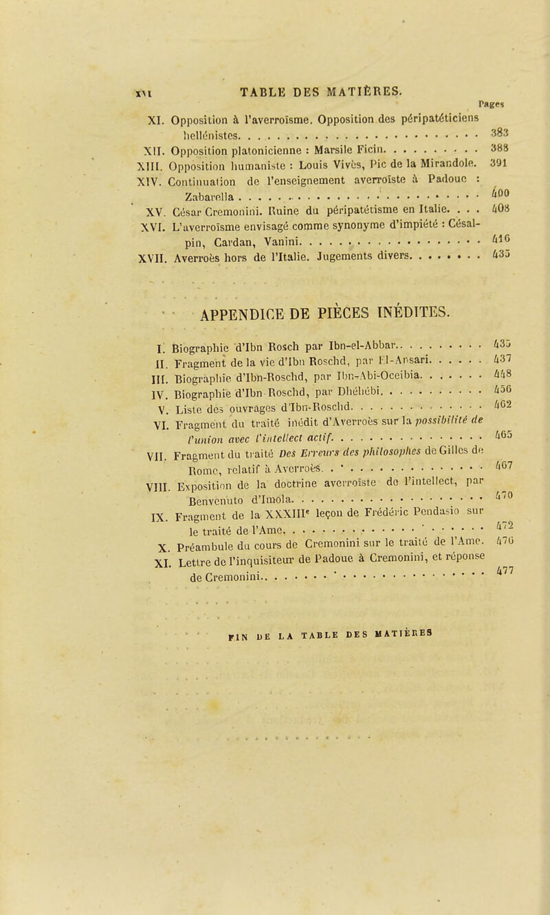 XI. Opposition à l'averroïsme. Opposition des péripatéticiens liellcinistcs 383 XII. Opposition platonicienne : Marsile Ficiii 388 XIII. Opposition Immaniste : Louis Vivi;s, Pic de la Mirandole. 391 XIV. Continuation de l'enseignement averroîste Padoue : Zabarnlla XV. César Cremonini. Ruine du péi-ipatétisme en Italie. . . . 403 XVI. L'averroïsme envisagé comme synonyme d'impiété : Césal- pin, Cardan, Vanini ^'^'^ XVII. Averroès hors de l'Italie. Jugements divers 435 ' ■ APPENDICE DE PIÈCES INÉDITES. L Biographie d'Ibn Rosch par Ibn-el-Abbar 435 II. Fragment de la vie d'ibii Roschd, par l-l-Ansari 437 III. Biographie d'Ibn-Roschd, par Ibn-Abi-Occibia 448 IV. Biographie d'Ibn Roschd, par Dhéliébi 456 V. Liste des ouvrages d'Ibn-Roschd 'lOâ VI. Fragment du traité inédit d'Averroès sur la possibilité de l'union avec Cintcllect actif.   ' VII. Fragment du traité Des Erreurs des philosophes de Gilles dr; Rome, relatif à AvcrroèS. . • '|G7 VIII. Exposition de la doctrine averroîste do l'intellect, par Benvcnuto d'Imola ^'^ IX. Fragment de la XXXIIP leçon de Frédéric Pcndado sur le traité de l'Ame.  X. Préambule du cours de Cremonini sur le traité de l'Ame. 470 XL Lettre de l'inquisiteur de Padoue à Cremonini, et réponse „ • • . ... 477 de Gi-emonini FIN 1)E LA TABLE DES MATIÈRES