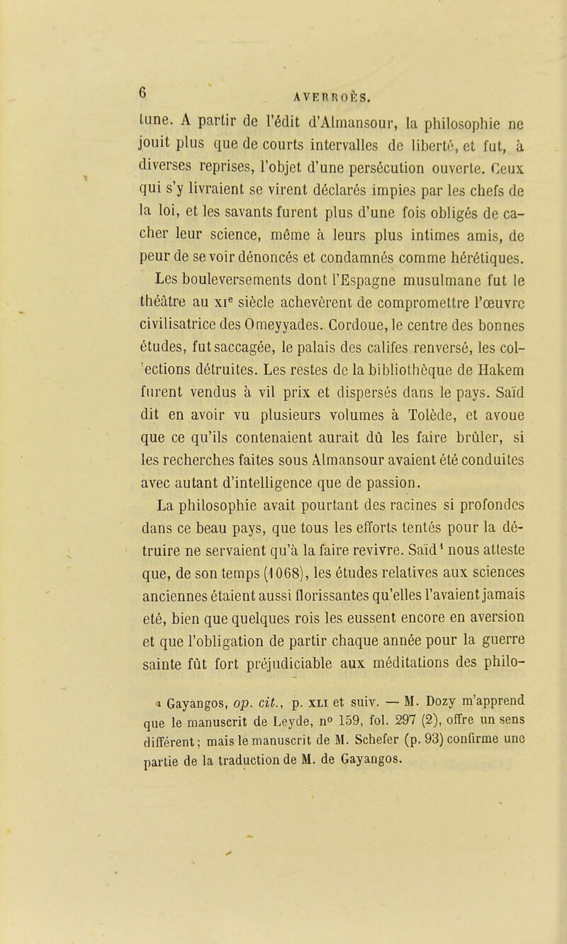 lune. A partir de l'édit d'Almansour, la philosophie ne jouit plus que de courts intervalles de liberté, et fut, à diverses reprises, l'objet d'une persécution ouverte. Ceux qui s'y livraient se virent déclarés impies par les chefs de la loi, et les savants furent plus d'une fois obligés de ca- cher leur science, même à leurs plus intimes amis, de peur de se voir dénoncés et condamnés comme hérétiques. Les bouleversements dont l'Espagne musulmane fut le théâtre au xi« siècle achevèrent de compromettre l'œuvre civilisatrice des Omeyyades. Cordoue, le centre des bonnes études, fut saccagée, le palais des califes renversé, les col- 'ections détruites. Les restes de la bibliothèque de Hakem furent vendus à. vil prix et dispersés dans le pays. Saïd dit en avoir vu plusieurs volumes à Tolède, et avoue que ce qu'ils contenaient aurait dû les faire brûler, si les recherches faites sous Almansour avaient été conduites avec autant d'intelligence que de passion. La philosophie avait pourtant des racines si profondes dans ce beau pays, que tous les efforts tentés pour la dé- truire ne servaient qu'à la faire revivre. Saïd' nous atteste que, de son temps [1068), les études relatives aux sciences anciennes étaient aussi florissantes qu'elles l'avaient jamais été, bien que quelques rois les eussent encore en aversion et que l'obligation de partir chaque année pour la guerre sainte fût fort préjudiciable aux méditations des philo- ■1 Gayangos, op. cit., p. xli et suiv. — M. Dozy m'apprend que le manuscrit de Leyde, n° 159, fol. 297 (2), offre un sens différent; mais le manuscrit de M. Schefer (p. 93) confirme une parlie de la traduction de M. de Gayangos.