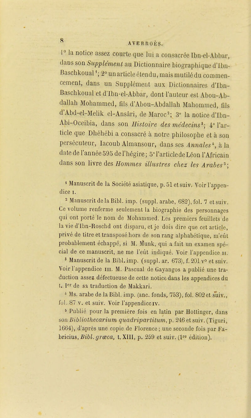 1° la notice, assez courte que lui a consacrée Ibn-el-Abbar, dans son Supplément au Dictionnaire biographique d'ibn- Baschkoual'; 2° un article étendu, mais mutilé du commen- cement, dans un Supplément aux Dictionnaires d'Ibn- Baschkoual et d'Ibn-el-Abbar, dont l'auteur est Abou-Ab- dallah Mohammed, fils d'Abou-Abdallah Mahommed, fils d'Abd-el-Melik el-Ansâri, de Maroc^ 3° la notice d'Ibn- Abi-Oceibia, dans son Histoire des médecins^; 4° l'ar- ticle que Dhéhébi a consacré à notre philosophe et à son persécuteur, lacoub Almansour, dans ses Annales , k h date de l'année 595 de l'hégire; 5° l'article de Léon l'Africain dans son l'iYve des Hommes illustres chez les Arabes^^; « Manuscrit de la Société asiatique, p. 51 etsuiv. Voir l'appen- dice I. 2 Manuscrit de la Bibl. imp. (suppl. arabe, 682), fol. 7 etsuiv. Ce volume renferme seulement la biographie des personnages qui ont porté le nom de Mohammed. Les premiers feuillets de la vie d'Ibn-Roschd ont disparu, et je dois dire que cet article, privé de titre et transposé hors de son rang alphabétique, m'eût probablement échappé, si M. Munk, qui a fait un examen spé- cial de ce manuscrit, ne me l'eût indiqué. Voir l'appendice ii. ' Manuscrit de la Bibl. imp. (suppl. ar. 673), f. 201 v^ et suiv. Voir l'appendice m. M. Pascual de Gayangos a publié une tra- duction assez défectueuse de cette notice dans les appendices du t. 1er (Je sa traduction de Makkari. ^ M s. arabe de la Bibl. imp. (anc. fonds, 753), fol. 802 et suiv., fui. 87 V. et suiv. Voir l'appendiceiv. » Publié pour la première fois en latin par Hottinger, dans son Bibliothecarium quadriparlitum, p. 246 et suiv. (Tiguri, 1664), d'après une copie de Florence ; une seconde fois par Fa- bricius, Bibl.grœca, t. XIII, p. 259 et suiv. (l^ édition).