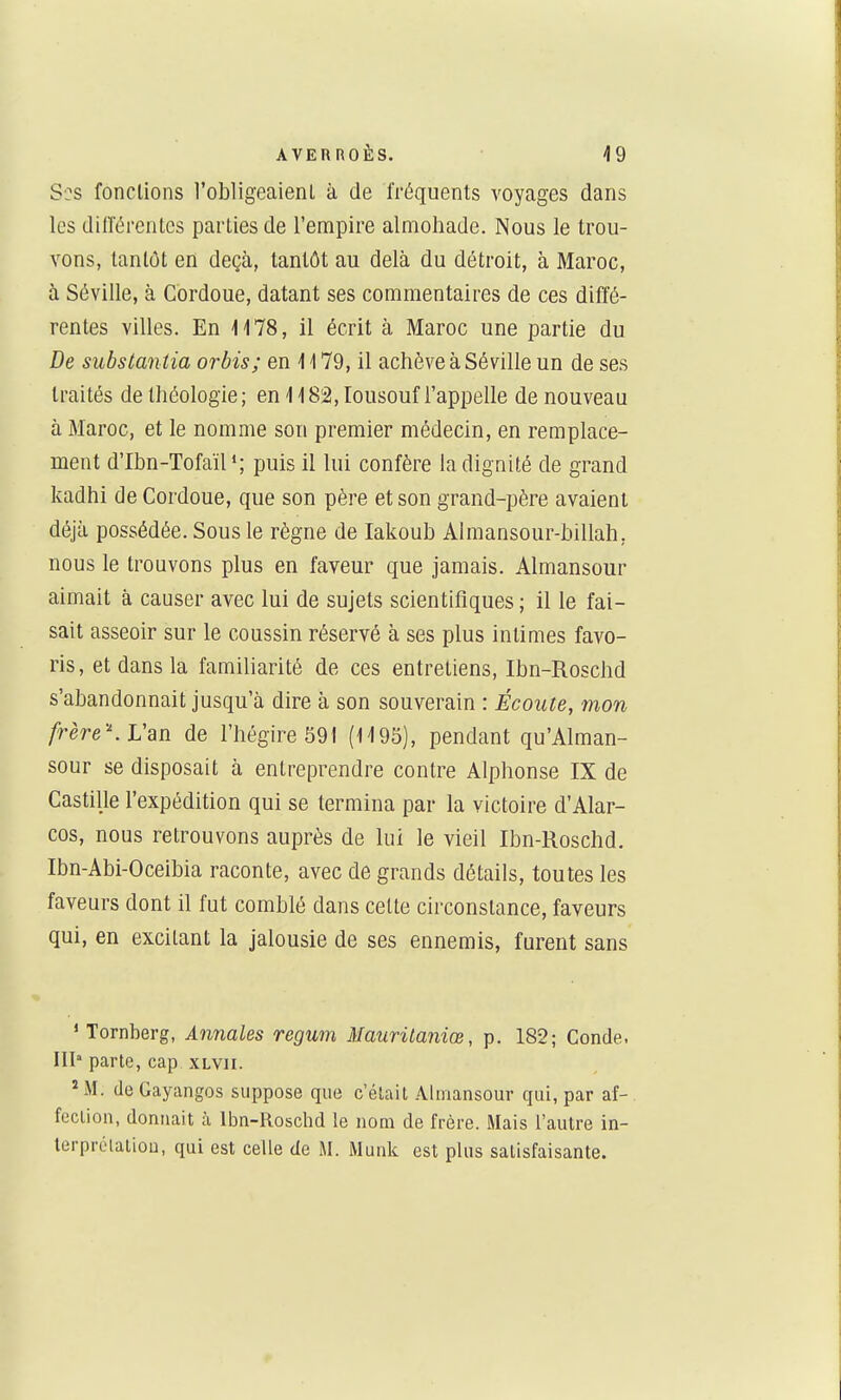 Ses fondions l'obligeaient à de fréquents voyages dans les dilTérentes parties de l'empire almohade. Nous le trou- vons, tantôt en deçà, tantôt au delà du détroit, à Maroc, à Séville, à Cordoue, datant ses commentaires de ces diffé- rentes villes. En 'l'l78, il écrit à Maroc une partie du De substan tia orbis; en i 179, il achève à Séville un de ses traités de théologie ; en 1182, lousouf l'appelle de nouveau à Maroc, et le nomme son premier médecin, en remplace- ment d'Ibn-Tofaïl*; puis il lui confère la dignité de grand kadhi de Cordoue, que son père et son grand-père avaient déjà possédée. Sous le règne de Iakoub Almansour-billah, nous le trouvons plus en faveur que jamais. Almansour aimait à causer avec lui de sujets scientifiques ; il le fai- sait asseoir sur le coussin réservé à ses plus intimes favo- ris, et dans la familiarité de ces entretiens, Ibn-Roschd s'abandonnait jusqu'à dire à son souverain : Écoute, înon frèreWan de l'hégire 591 (H95), pendant qu'Alman- sour se disposait à entreprendre contre Alphonse IX de Castille l'expédition qui se termina par la victoire d'Alar- cos, nous retrouvons auprès de lui le vieil Ibn-Roschd. Ibn-Abi-Oceibia raconte, avec de grands détails, toutes les faveurs dont il fut comblé dans cette circonstance, faveurs qui, en excitant la jalousie de ses ennemis, furent sans ' Tornberg, Annales regum Mauritaniœ, p. 182; Conde, III parte, cap xlvii. *M. (leGayangos suppose que c'était Ahnansour qui, par af- fcclion, donnait à Ibn-Roschd le nom de frère. Mais l'autre in- lerprélatioo, qui est celle de M. Munk est plus satisfaisante.