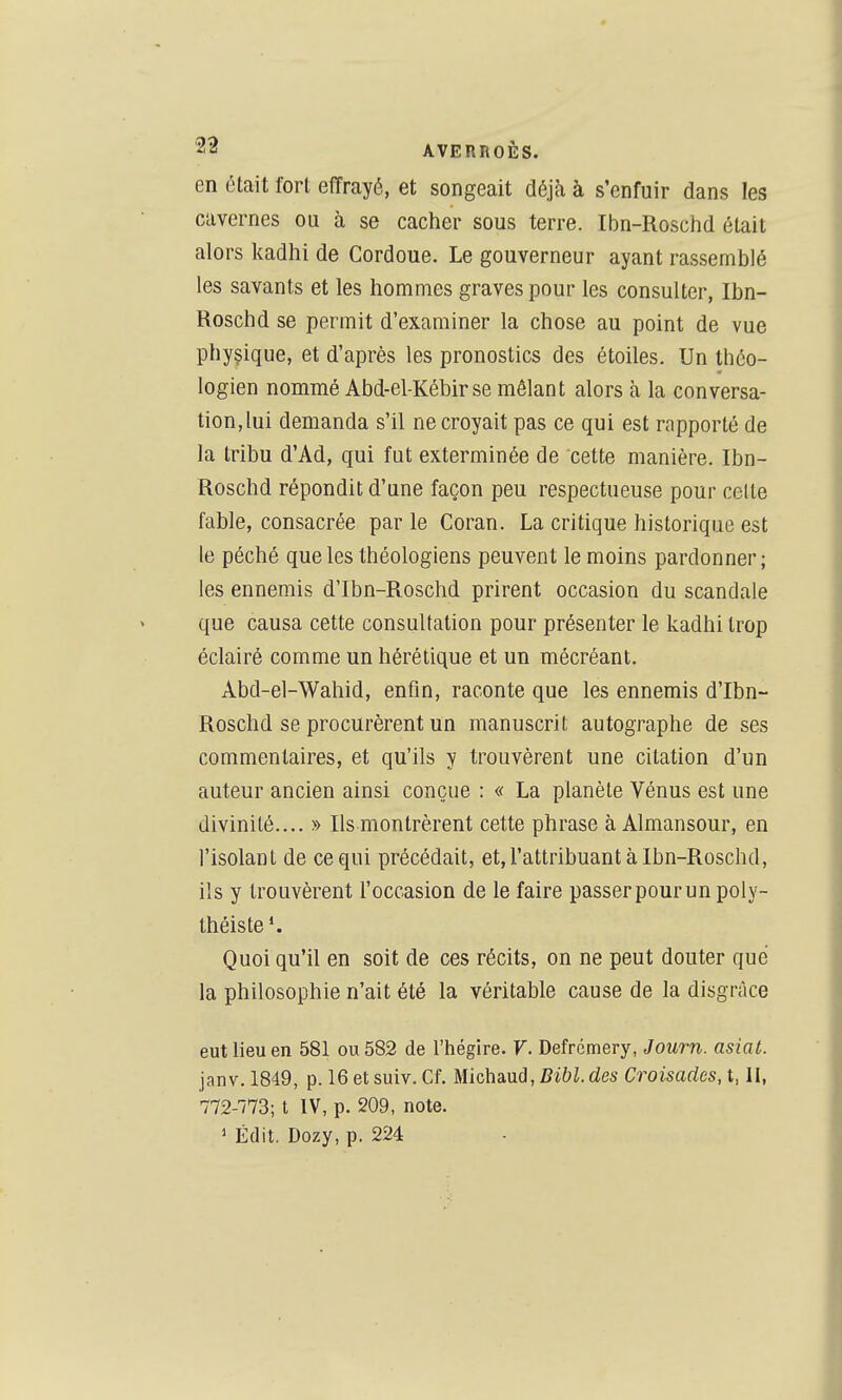 en était fort effrayé, et songeait déjà à s'enfuir dans les cavernes ou à se cacher sous terre. Ibn-Roschd était alors kadhi de Cordoue. Le gouverneur ayant rassemblé les savants et les hommes graves pour les consulter, Ibn- Roschd se permit d'examiner la chose au point de vue physique, et d'après les pronostics des étoiles. Un théo- logien nommé Abd-el-Kébirse mêlant alors à la conversa- tion,lui demanda s'il ne croyait pas ce qui est rapporté de la tribu d'Ad, qui fut exterminée de cette manière. Ibn- Roschd répondit d'une façon peu respectueuse pour celte fable, consacrée par le Coran. La critique historique est le péché que les théologiens peuvent le moins pardonner ; les ennemis d'Ibn-Roschd prirent occasion du scandale que causa cette consultation pour présenter le kadhi trop éclairé comme un hérétique et un mécréant. Abd-el-Wahid, enfin, raconte que les ennemis d'Ibn- Roschd se procurèrent un manuscrit autographe de ses commentaires, et qu'ils y trouvèrent une citation d'un auteur ancien ainsi conçue : « La planète Vénus est une divinité.... » Ils montrèrent cette phrase à Almansour, en l'isolant de ce qui précédait, et, l'attribuant à Ibn-Roschd, ils y trouvèrent l'occasion de le faire passer pour un poly- théiste Quoi qu'il en soit de ces récits, on ne peut douter que la philosophie n'ait été la véritable cause de la disgrâce eut lieu en 581 ou 582 de l'hégire. V. Defrémery, Journ. asiat. janv. 1849, p. 16 et suiv. Cf. Michaud, fii&i. des Croisades, t, II, 772-773; t IV, p. 209, note. 1 Édit. Dozy, p. 224