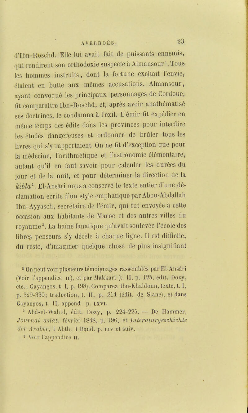 dTbn-Roschd. Elle lui avait faiL de puissants ennemis, qui rendirent son orthodoxie suspecte à Almansour'. Tous les hommes instruits, dont la fortune excitait l'envie, étaient en bulle aux mêmes accusations. Almansour, ayant convoqué les principaux personnages de Cordoue, fit comparaître Ibn-Roschd, et, après avoir anathématisé ses doctrines, le condamna à l'exil. L'émir fit expédier en même temps des édits dans les provinces pour interdire les éludes dangereuses et ordonner de brûler tous les livres qui s'y rapportaient. On ne fit d'exception que pour la médecine, l'arithmétique et l'astronomie élémentaire, autant qu'il en faut savoir pour calculer les durées du jour et de la nuit, et pour déterminer la direction de la IiiblaK El-Ansâri nous a conservé le texte entier d'une dé- clamation écrite d'un style emphatique par Abou-Abdallah Ibn-Ayyasch, secrétaire de l'émir, qui fut envoyée h celte occasion aux habitants de Maroc et des autres villes du royaume ^ La haine fanatique qu'avait soulevée l'école des libre? penseurs s'y décèle à chaque ligne. Il est difficile, du reste, d'imaginer quelque chose de plus insignifiant • On peut voir plusieurs témoignages rassemblés par El-Ansâri (Voir l'appendice ii), et par iMakkari (l. Il, p. 125, edit. Dozy, etc.; Gayangos, t. I, p. 198). Comparez Jbn-Ivhaldoun, texte, 1.1, p. 329-330; traduction, t. Il, p. 214 (édit. de Slane), et dans Gayangos, t. IL append. p. Lxvi. 2 Abd-el-Waliid, édit. Dozy, p. 224-225. — De Ilammer, Journal anat. février 1848, p. 196, et LiteraturyeschiclUe dcr Araber, I Ablb. l Dand. p. civ et suiv. 3 Voir l'appendice u.