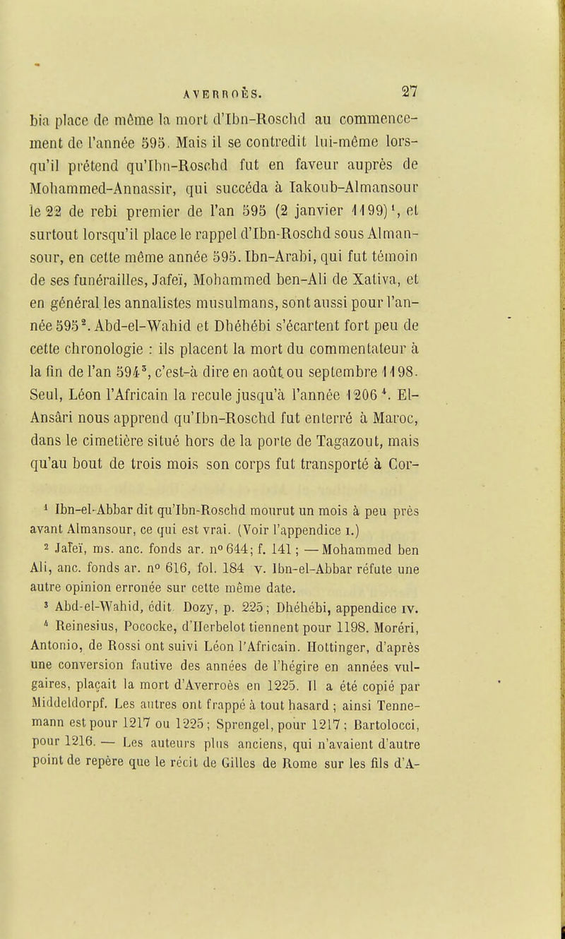 bia place de môme la mort d'tbn-Roschcl au commence- ment de l'année 595. Mais il se contredit lui-même lors- qu'il prétend qu'Ibn-Roschd fut en faveur auprès de Moliammed-Annassir, qui succéda à Iakoub-Almansour le 22 de rebi premier de l'an 595 (2 janvier 1199)', et surtout lorsqu'il place le rappel d'Ibn-Roschd sous Alman- sour, en cette même année 595. Ibn-Arabi, qui fut témoin de ses funérailles, Jafeï, Mohammed ben-Ali de Xativa, et en général les annalistes musulmans, sont aussi pour l'an- née 595 ^Abd-el-Wahid et Dhéhébi s'écartent fort peu de cette chronologie : ils placent la mort du commentateur à la fln de l'an 594^, c'est-à dire en août.ou septembre 1198. Seul, Léon l'Africain la recule jusqu'à l'année 1206*. El- Ansâri nous apprend qu'Ibn-Roschd fut enterré à Maroc, dans le cimetière situé hors de la porte de Tagazout, mais qu'au bout de trois mois son corps fut transporté à Cor- 1 Ibn-el-Abbar dit qu'Ibn-Roschd mourut un mois à peu près avant Almansour, ce qui est vrai. (Voir l'appendice i.) 2 JaFeï, ms. anc. fonds ar. n°644; f. 141 ; — Mohammed ben Ali, anc. fonds ar. n° 616, fol. 184 y. Ibn-el-Abbar réfute une autre opinion erronée sur celte même date. î Abd-el-Wahid, édit Dozy, p. 225; Dhéhébi, appendice iv. * Reinesius, Pococke, d'IIerbelot tiennent pour 1198. Moréri, Antonio, de Rossi ont suivi Léon l'Africain. Hottinger, d'après une conversion fautive des années de l'hégire en années vul- gaires, plaçait la mort d'Averroès en 1225. 11 a été copié par iMiddeldorpf. Les antres ont frappé à tout hasard ; ainsi Tenne- mann est pour 1217 ou 1225; Sprengel, pour 1217: Bartolocci, pour 1216. — Les auteurs plus anciens, qui n'avaient d'autre point de repère que le récit de Gilles de Rome sur les fils d'A-