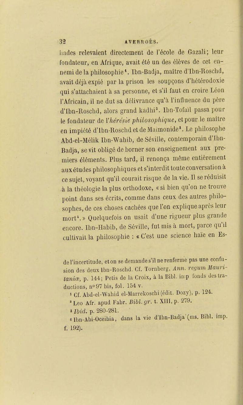 Iiacles relevaient directement de l'école de Gazali; leur fondateur, en Afrique, avait été un des élèves de cet en- nemi de la philosophie*. Ibn-Badja, maître d'Ibn-Roschd, avait déjà expié par la prison les soupçons d'hétérodoxie qui s'attachaient à sa personne, et s'il faut en croire Léon l'Africain, il ne dut sa délivrance qu'à l'influence du père d'Ibn-Roschd, alors grand kadhi^ Ibn-Tofaïl passa pour le fondateur de Yhérésie philosophique, et pour le maître en impiété d'Ibn-Roschd et de Maimonide». Le philosophe Abd-el-Mélik Ibn-Wahib, de Séville, contemporain d'Ibn- Badja, se vit obligé de borner son enseignement aux pre- miers éléments. Plus tard, il renonça même entièrement aux études philosophiques et s'interdit toute conversation à ce sujet, voyant qu'il courait risque de la vie. Il se réduisit à la théologie la plus orthodoxe, « si bien qu'on ne trouve point dans ses écrits, comme dans ceux des autres philo- sophes, de ces choses cachées que l'on explique après leur mort. » Quelquefois on usait d'une rigueur plus grande encore. Ibn-Habib, de Séville, fut mis à mort, parce qu'il cultivait la philosophie : « C'est une science haïe en Es- de l'incertitude, eton se demande s'il ne renferme pas une confu- sion des deuxlbn-Roschd. Cf. Tornberg, inn. repum Mauri- taniœ, p. 144 ; Petis de la Croix, à la Bibl. inip fonds des tra- ductions, no97 bis, fol. 154 v. 1 Cf. Abd-el-Wahid el-Marrekoschi (édit. Dozy), p. 124. * Léo Afr. apud Fabr. Bibl. gr. t. XIU, p. 279. ilbid. p. 280-281. 6lbn-Âbi-0ceibia, dans la vie d'Ibn-Badja'Cms. Bibl. imp. f. 192).