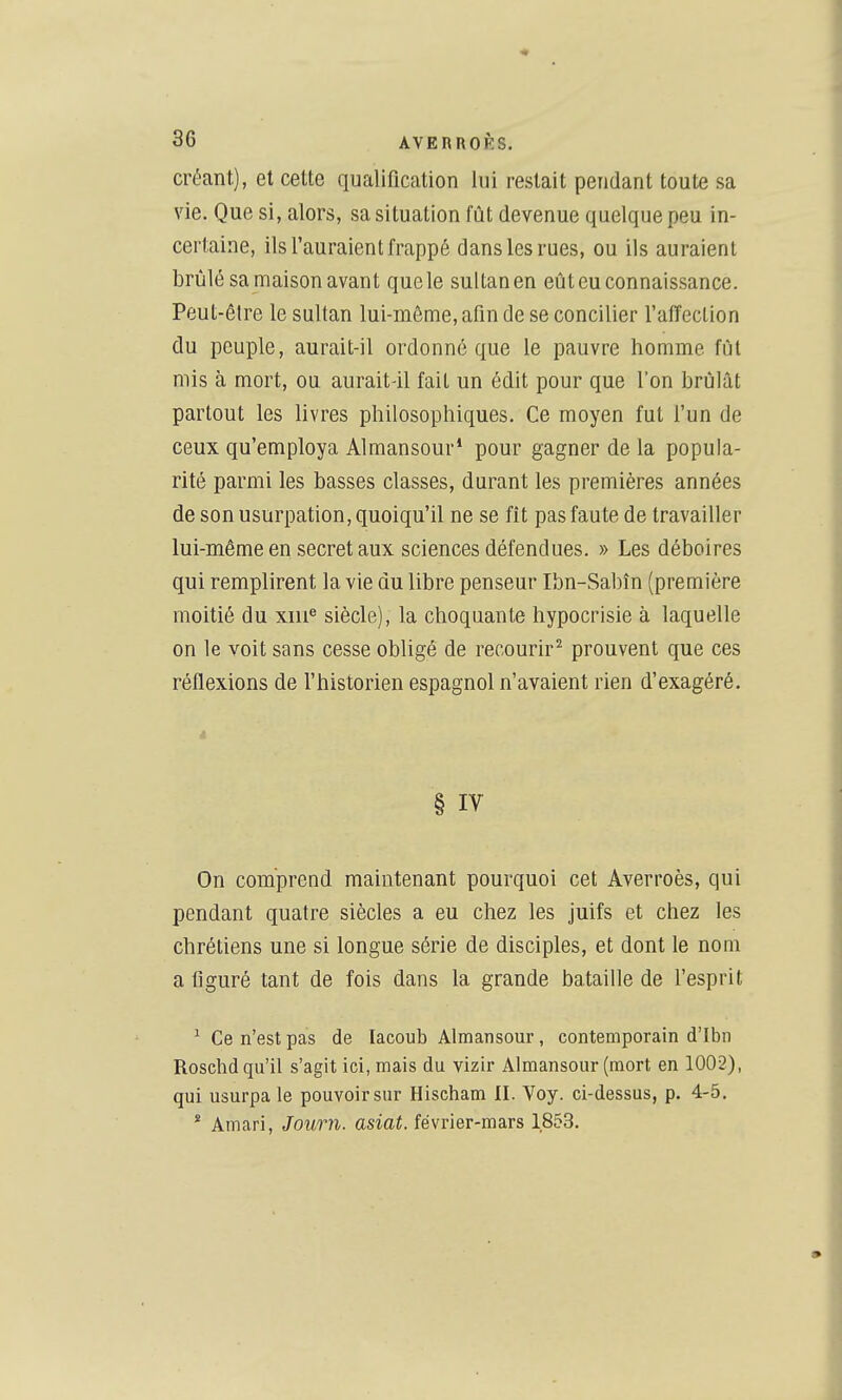 créant), et cette qualification lui restait pendant toute sa vie. Que si, alors, sa situation fût devenue quelque peu in- certaine, ils l'auraient frappé dans les rues, ou ils auraient brûlé samaison avant que le sultanen eût eu connaissance. Peut-être le sultan lui-môme, afin de se concilier l'affection du peuple, aurait-il ordonné que le pauvre homme fût mis à mort, ou aurait-il fait un édit pour que l'on brûlât partout les livres philosophiques. Ce moyen fut f un de ceux qu'employa Almansour* pour gagner de la popula- rité parmi les basses classes, durant les premières années de son usurpation, quoiqu'il ne se fît pas faute de travailler lui-même en secret aux sciences défendues. » Les déboires qui remplirent la vie du libre penseur Ibn-Sabîn (première moitié du xiii^ siècle), la choquante hypocrisie à laquelle on le voit sans cesse obligé de recourir^ prouvent que ces réflexions de l'historien espagnol n'avaient rien d'exagéré. * § IV On comprend maintenant pourquoi cet Averroès, qui pendant quatre siècles a eu chez les juifs et chez les chrétiens une si longue série de disciples, et dont le nom a figuré tant de fois dans la grande bataille de fesprit ^ Ce n'est pas de lacoub Almansour, contemporain d'Ibn Roschd qu'il s'agit ici, mais du vizir Almansour (mort en 1002), qui usurpa le pouvoir sur Hischam 11. Voy. ci-dessus, p. 4-5. * Amari, Journ. asiat. février-mars 1853.