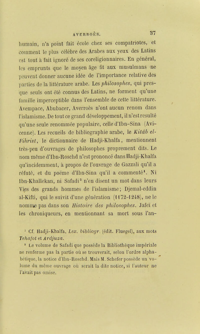 humain, n'a point fait école chez ses compatriotes, et comment le plus célèbre des Arabes aux yeux des Latins est tout h fait ignoré de ses coreligionnaires. En général, les emprunts que le moyen âge fit aux musulmans ne peuvent donner aucune idée de l'importance relative des parties de la littérature arabe. Les philosophes, qui pres- que seuls ont été connus des Latins, ne forment qu'une famille imperceptible dans l'ensemble de cette littérature. Avempace, Abubacer, Averroès n'ont aucun renom dans l'islamisme. De tout ce grand développement, il n'est résulté qu'une seule renommée populaire, celle d'Ibn-Sina (Avi~ cenne). Les recueils de bibliographie arabe, le Kitâb el- Fihrist, le dictionnaire de Hadji-Khalfa, mentionnent très-peu d'ouvrages de philosophes proprement dits. Le nom même d'Ibn-Roschd n'est prononcé dans Hadji-Khalfa qu'incidemment, à propos de l'ouvrage de Gazzali qu'il a réfuté, et du poëme d'Ibn-Sina qu'il a commenté*. Ni Jbn-Khallekan, ni Safadi^ n'en disent un mot dans leurs Vies des grands hommes de l'islamisme; Djemal-eddin al-Kifti, qui le suivit d'une génération (1172-1248), ne le nomme pas dans son Histoire des philosophes. Jafeï et les chroniqueurs, en mentionnant sa mort sous l'an- * Cf. Hadji-Khalfa, Lex. bibliogr. (édit. Fluegel), aux roots Tehalot et Ardjuza. ' Le volume de Safadique possède la Bibliothèque impériale ne renferme pas la partie où se trouverait, selon l'ordre alpha- bétique, la notice d'Ibn-Roschd. MaisM. Schefer possède un vo- lume du mèuie ouvrage où serait la dite notice, si l'auteur ne l'avait pas omise.