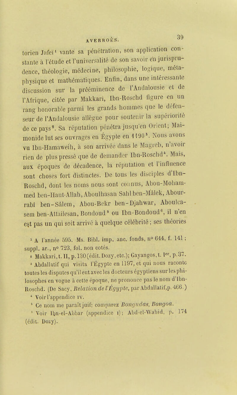 torien MeV vante sa pénétration, son application con- stante à l'étude et l'universalité de son savoir en jurispru- dence, théologie, médecine, philosophie, logique, méta- physique et mathématiques. Enfin, dans une intéressante discussion sur la prééminence de l'Andalousie et de l'Afrique, citée par Makkari, Ibn-Roschd figure en un rang honorable parmi les grands hommes que le défen- seur de l'Andalousie allègue pour soutenir la supériorité de ce pays^ Sa réputation pénétra jusqu'en Orient; Mai- monidelut ses ouvrages en Egypte en M 90'. Nous avons vu Ibn-Hamaweih, à son arrivée dans le Magieb, n'avoir rien de plus pressé que de demander Ibn-Roschd'. Mais, aux époques de décadence, la réputation et l'influence sont choses fort distinctes. De tous les disciples d'Ibn- Roschd, dont les noms nous sont connus, Abou-Moham- med ben-Haut-Allah, Aboulhasan Sahlben-Màlek, Abour- rabî ben-Sâlem, Abou-Bekr ben-Djahwar, Aboulca- sem ben-Attailesan,Boudoud* ou Ibn-Bondoud«, il n'en e§t pas un qui soit arrivé à quelque célébrité ; ses théories 1 A l'année 595. Ms. Bibl. imp. anc. fonds, 644, f. 141 ; suppl. ar., no 723, fol. non cotés, î Makkari,t.II,p.l30(édit.Dozy,etc.);Gayangos,t. le^p.37. 8 Abdallatif qui visita l'Egypte en 1197, et qui nous raconte toutes les disputes qu'il eut avec les docteurs égyptiens sur les phi- losophes en vogue à cette époque, ne prononce pas le nom d'Ibn- Roschd. (De Sacy, Jîeiaiion de rÉ^fiypie, par ÂbdaUalif,p. 466.) * Voir l'appendice iv.  Ce nom me paraîtjuir: comparez Bonçjudas, Bongoa. Voir Iljn-el-Abbar (appendice i) ; Abd-el-\Vahid, p. 174 (édil. Dozy).