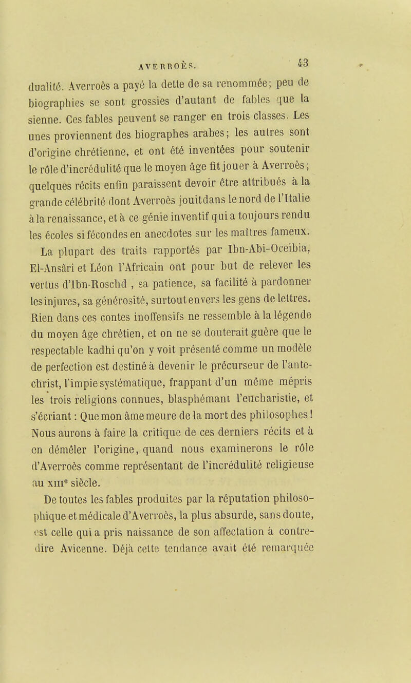 dualité. Averi'oès a payé la délie de sa renommée; peu de biographies se sont grossies d'aulant de fables que la sienne. Ces fables peuvent se ranger en trois classes. Les unes proviennent des biographes arabes; les autres sont d'origine chrétienne, et ont été inventées pour soutenir le rôle d'incrédulité que le moyen âge fit jouer à Averroès ; quelques récits enfin paraissent devoir être attribués à la grande célébrité dont Averroès jouitdans le nord de l'Italie àla renaissance, et à ce génie inventif qui a toujours rendu les écoles si fécondes en anecdotes sur les maîtres fameux. La plupart des traits rapportés par Ibn-Abi-Oceibia, El-Ansâri et Léon l'Africain ont pour but de relever les vertus d'Ibn-Roschd , sa patience, sa facilité à pardonner les injures, sa générosité, surtout envers les gens de lettres. Rien dans ces contes inoffensifs ne ressemble à la légende du moyen âge chrétien, et on ne se douterait guère que le respectable kadhi qu'on y voit présenté comme un modèle de perfection est destiné à devenir le précurseur de l'ante- christ, l'impie systématique, frappant d'un même mépris les trois religions connues, blasphémant l'eucharistie, et s'écriant : Que mon âme meure de la mort des philosophes ! Nous aurons à faire la critique de ces derniers récils et à on démêler l'origine, quand nous examinerons le rôle d'Averroès comme représentant de l'incrédulité religieuse au XIII® siècle. De toutes les fables produites par la réputation philoso- phique et médicale d'Averroès, la plus absurde, sans doute, t>st celle quia pris naissance de son affectation à contre- dire Avicenne. Déjà celte tendance avait été remaniuée