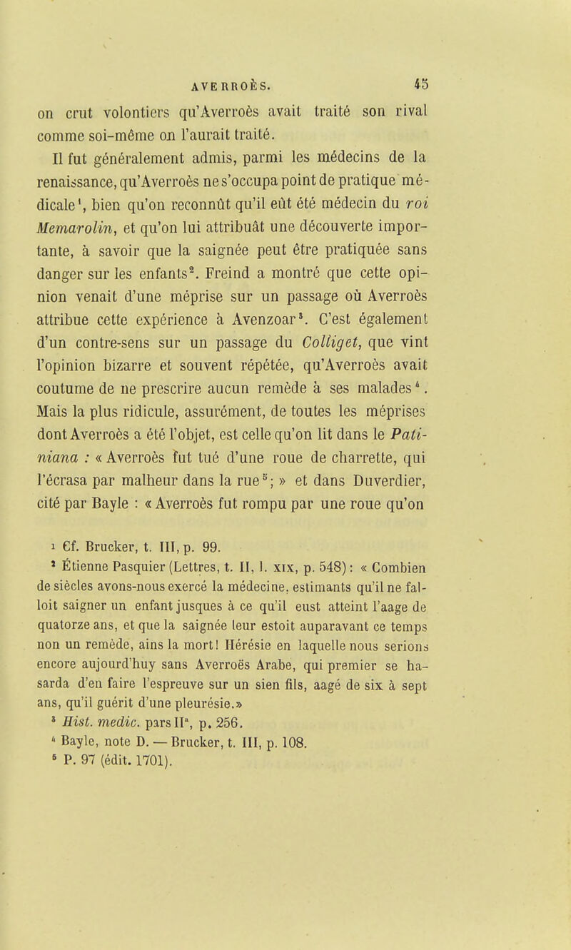 on crut volontiers qu'Averroès avait traité son rival comme soi-même on l'aurait traité. Il fut généralement admis, parmi les médecins de la renaissance, qu'Averroès ne s'occupa point de pratique mé- dicale', bien qu'on reconnût qu'il eût été médecin du roi MemaroHn, et qu'on lui attribuât une découverte impor- tante, à savoir que la saignée peut être pratiquée sans danger sur les enfants^ Freind a montré que cette opi- nion venait d'une méprise sur un passage oii Averroès attribue cette expérience à Avenzoar*. C'est également d'un contre-sens sur un passage du CoUiget, que vint l'opinion bizarre et souvent répétée, qu'Averroès avait coutume de ne prescrire aucun remède à ses malades ^. Mais la plus ridicule, assurément, de toutes les méprises dont Averroès a été l'objet, est celle qu'on lit dans le Pati- niana : « Averroès fut tué d'une roue de charrette, qui l'écrasa par malheur dans la rue^; » et dans Duverdier, cité par Bayle : « Averroès fut rompu par une roue qu'on 1 Cf. Brucker, t. III, p. 99. » Etienne Pasquier (Lettres, t. II, 1. xix, p. 548) : « Combien de siècles avons-nous exercé la médecine, estimants qu'il ne fal- loit saigner un enfant jusques à ce qu'il eust atteint l'aage de quatorze ans, et que la saignée leur estoit auparavant ce temps non un remède, ains la mort! Hérésie en laquelle nous serions encore aujourd'huy sans Averroès Arabe, qui premier se ha- sarda d'en faire l'espreuve sur un sien fils, aagé de six à sept ans, qu'il guérit d'une pleurésie.» * Hist. medic. pars 11% p. 256. * Bayle, note D. — Brucker, t. III, p. 108. « P. 97 (édit. 1701).