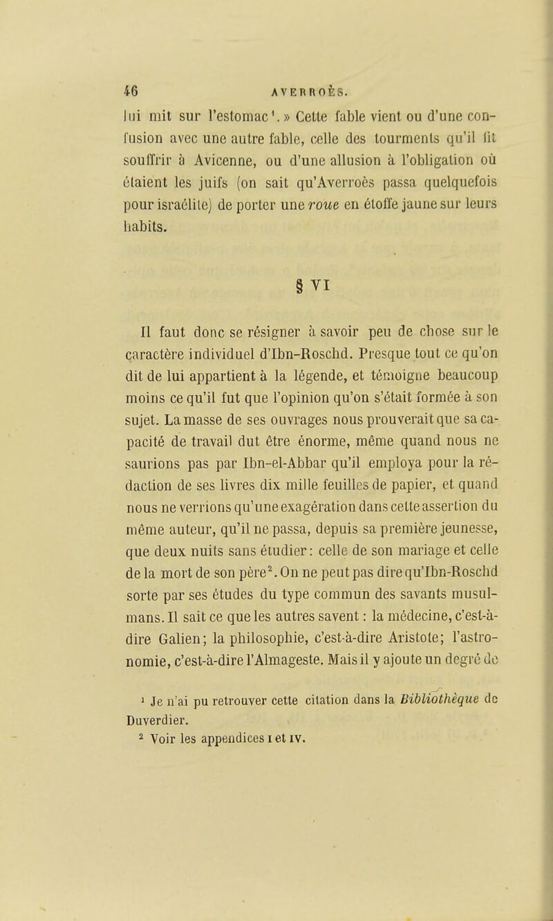 lui mit sur l'estomac V » Cette fable vient ou d'une con- fusion avec une autre fable, celle des tourments qu'il fit souffrir à Avicenne, ou d'une allusion à l'obligation où étaient les juifs (on sait qu'Averroès passa quelquefois pour israélile) de porter une roue en étoffe jaune sur leurs habits. § VI Il faut donc se résigner à savoir peu de chose sur le caractère individuel d'Ibn-Roschd. Presque tout ce qu'on dit de lui appartient à la légende, et témoigne beaucoup moins ce qu'il fut que l'opinion qu'on s'était formée à son sujet. La masse de ses ouvrages nous prouverait que sa ca- pacité de travail dut être énorme, même quand nous ne saurions pas par Ibn-el-Abbar qu'il employa pour la ré- daction de ses livres dix mille feuilles de papier, et quand nous ne verrions qu'une exagération dans cette assertion du même auteur, qu'il ne passa, depuis sa première jeunesse, que deux nuits sans étudier : celle de son mariage et celle delà mort de son père^Onnepeutpas direqu'Ibn-Roschd sorte par ses études du type commun des savants musul- mans. Il sait ce que les autres savent : la médecine, c'est-à- dire Gahen; la philosophie, c'est-à-dire Aristole; l'astro- nomie, c'est-à-dire l'Almageste. Mais il y ajoute un degré do 1 Je n'ai pu retrouver cette citation dans la Bibliothèque de Duverdier. ^ Voir les appendices i et iv.