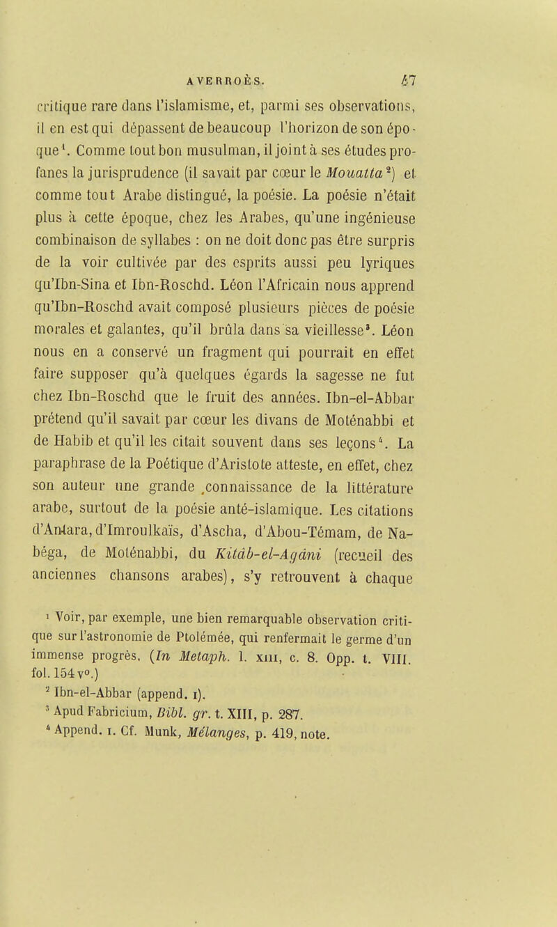 critique rare dans l'islamisme, et, parmi ses observations, il en est qui dépassent de beaucoup l'borizon de son épo - que Comme tout bon musulman, il joint à ses études pro- fanes la jurisprudence (il savait par cœur le Mouatta et comme tout Arabe distingué, la poésie. La poésie n'était plus à cette époque, chez les Arabes, qu'une ingénieuse combinaison de syllabes : on ne doit donc pas être surpris de la voir cultivée par des esprits aussi peu lyriques qu'Ibn-Sina et Ibn-Roschd, Léon l'Africain nous apprend qu'Ibn-Roschd avait composé plusieurs pièces de poésie morales et galantes, qu'il brûla dans sa vieillesse*. Léon nous en a conservé un fragment qui pourrait en effet faire supposer qu'à quelques égards la sagesse ne fut chez Ibn-Roschd que le fruit des années. Ibn-el-Abbar prétend qu'il savait par cœur les divans de Moténabbi et de Habib et qu'il les citait souvent dans ses leçons \ La paraphrase de la Poétique d'Aristote atteste, en effet, chez son auteur une grande .connaissance de la littérature arabe, surtout de la poésie anté-isiamique. Les citations d'Antara, d'Imroulkaïs, d'Ascha, d'Abou-Témam, de Na- béga, de Moténabbi, du Kitàb-el-Agàni (recueil des anciennes chansons arabes), s'y retrouvent à chaque 1 Voir, par exemple, une bien remarquable observation criti- que sur l'astronomie de Ptolémée, qui renfermait le germe d'un immense progrès, {ïn Metaph. 1. xiu, c. 8. Opp, l. VIII. fol. 154 v.) Ibn-el-Abbar (append. i). ' Apud Fabricium, Bibl. gr. t. XIII, p. 287. * Append. i. Cf. Munk, Mélanges, p. 419, note.