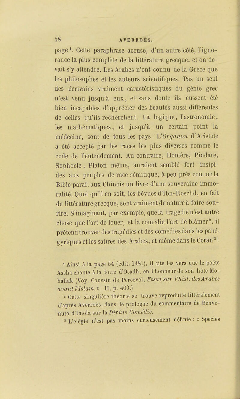 page*. Celte paraphrase accuse, d'un autre côté, l'igno- rance la plus complète de la littérature grecque, et on de- vait s'y attendre. Les Arabes n'ont connu de la Grèce que les philosophes et les auteurs scientifiques. Pas un seul des écrivains vraiment caractéristiques du génie grec n'est venu jusqu'à eux, et sans doute ils eussent été bien incapables d'apprécier des beautés aussi différentes de celles qu'ils recherchent. La logique, l'astronomie, les mathématiques, et jusqu'à un certain point la médecine, sont de tous les pays. VOrganon d'Aristote a été accepté par les races les plus diverses comme le code de l'entendement. Au contraire, Homère, Pindare, Sophocle, Platon même, auraient semblé fort insipi- des aux peuples de race sémitique, à peu près comme la Bible paraît aux Chinois un livre d'une souveraine immo- ralité. Quoi qu'il en soit, les bévues d'Ibn-Roschd, en fait de littérature grecque, sont vraiment de nature à faire sou- rire. S'imaginant, par exemple, que la tragédie n'est autre chose que l'art de louer, et la comédie l'art de blâmer^ il prétend trouver des tragédies et des comédies dans les pané- gyriques et les satires des Arabes, et même dans le Coran ^ ! 1 Ainsi à la page 54 (édit. 1481), il cite les vers que le poëte Ascha chante à la foire d'Ocadh, en l'honneur de son hôte Mo- hallak (Voy. Caussin de Perceval, Essai sur l'hist. des Arabes avant l'Islam, t. II, p. 400.) s Cette singulière théorie se trouve reproduite littéralement d'après Averroès, dans le prologue du commentaire de Benve- nuto d'Imola sur la Divine Comédie. ' L'élégie n'est pas moins curieusement définie : « Species