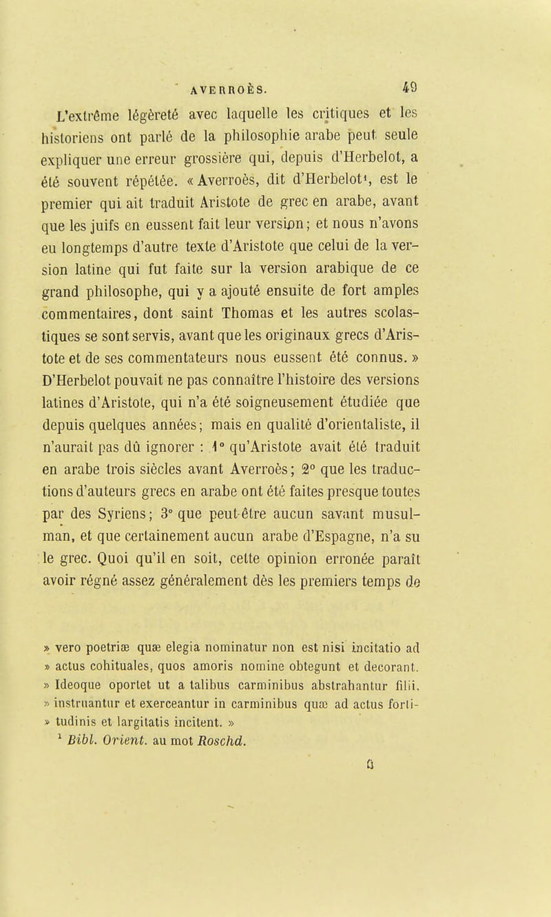 L'extrême légèreté avec laquelle les critiques et les historiens ont parlé de la philosophie arabe peut, seule expliquer une erreur grossière qui, depuis d'Herbelot, a été souvent répétée. «Averroès, dit d'Herbelots est le premier qui ait traduit Aristote de ^rec en arabe, avant que les juifs en eussent fait leur versi£)n; et nous n'avons eu longtemps d'autre texte d'Aristote que celui de la ver- sion latine qui fut faite sur la version arabique de ce grand philosophe, qui y a ajouté ensuite de fort amples commentaires, dont saint Thomas et les autres scolas- tiques se sont servis, avant que les originaux grecs d'Aris- tote et de ses commentateurs nous eussent été connus. » D'Herbelot pouvait ne pas connaître l'histoire des versions latines d'Aristote, qui n'a été soigneusement étudiée que depuis quelques années ; mais en qualité d'orientaliste, il n'aurait pas dû ignorer : 1° qu'Aristote avait été traduit en arabe trois siècles avant Averroès ; 2° que les traduc- tions d'auteurs grecs en arabe ont été faites presque toutes par des Syriens; 3° que peut-être aucun savant musul- man, et que certainement aucun arabe d'Espagne, n'a su le grec. Quoi qu'il en soit, cette opinion erronée paraît avoir régné assez généralement dès les premiers temps de » vero poetriae quœ elegia nominatur non est nisi incitatio ad » aclus cohituales, quos amoris nomine obtegunt et décorant. » Ideoque oporlet ut a talibus carminibus abslrahantur filii, » instruantur et exerceantur in carminibus quœ ad actus forli- » ludinis et largilatis incitent. » ^ Bibl. Orient, au mot Roschd. û