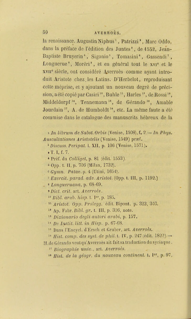 la renaissance. Augustin Niphus', Patrizzi*, Marc Oddo, dans la préface de l'édition des Juntes', de 1552, Jean- Baptiste Bruyerin', Sigonio', Tomasini, Gassendi'', Longuerue', Morôri', et en général tout le xvi^ et le xvii° siècle, ont considéré A.verroès comme ayant intro- duit Aristote chez.les Latins. D'Herbelot, reproduisant celte méprise, et y ajoutant un nouveau degré de préci- sion, a été copié par Casiri, Bulile Harles^', deRossi, MiddeldorpfTennemaun, de Gérando, Amable Jourdain, A. de Humboldt^*, etc. La même faute a été commise dans le catalogue des manuscrits hébreux de la 1 In librwn de Subst. Orbis (Venise, L508), f. 2.— hi Phys. AuscuUationes Aristotelis (Venise, 1549) prœf. * Discuss. Peripat. 1. XII, p. 106 (Venise, 1571). * T. I, f.7. * Préf. du Colliget, p. 81 (édit. 1553), 5 0pp. t. II, p. 706 (Milan, 1732). 6 Gymn. Patav. p. 4 (Utini, 1654). ' Exercit. parad. adv. Aristot. (0pp. t. III, p. 1192.) . 8 Longueruana, p. 68-69. 9 Dict. crit. art. Averroès.  Bibl. arab. hisp. t. P-, p. 185. Aristot. 0pp. Prolegg. édit. Bipont. p. 323, 34G,  Ap. Fahr. Bibl. gr. t. III, p. 306, note.  Dizionario degli autori arabi, p. 157. De Iiistit. lut. in Hisp. p. 67-68. Dans l'Encycl. d'Erscti et Gruber, art. Averroès.  Hist. comp. des syst. de phil.t. IV, p. 247 (édit. 182?).— M.de Gérandoveutqu'Averroès ait fait sa traduction du syriaque .  Biographie univ., art. Averroès.  Hist. de la géogr. du nouveau continent, t. l<^', p. 97,