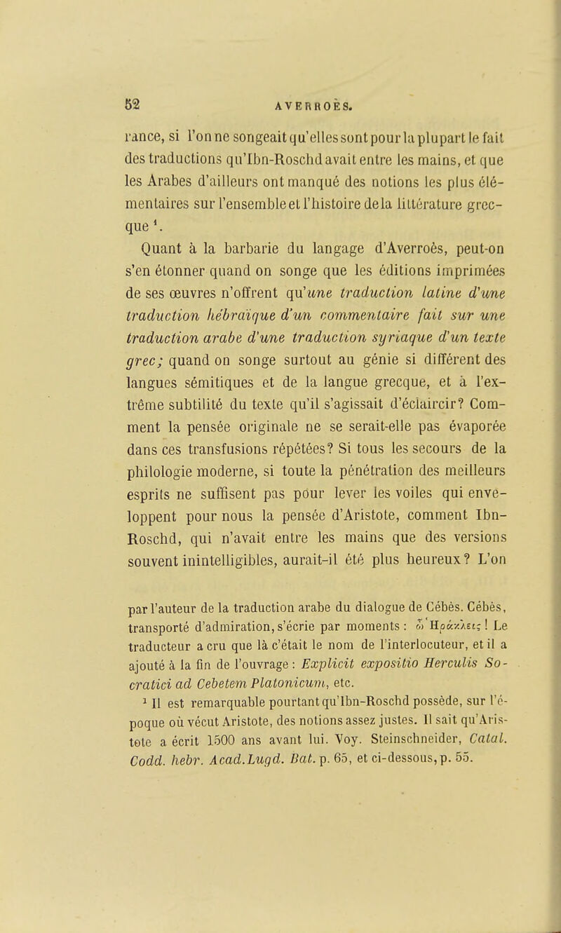 l'ànce, si Tonne songeaitqu'ellessontpouiiaplupart le fait des traductions qu'Iijn-Roschd avait entre les mains, et que les Arabes d'ailleurs ont manqué des notions les plus élé- mentaires sur l'ensemble et riiistoire delà littérature grec- que Quant à la barbarie du langage d'Averroès, peut-on s'en étonner quand on songe que les éditions imprimées de ses œuvres n'offrent qu'une traduction latine d'une traduction hébraïque d'un commentaire fait sur une traduction arabe d'une traduction syriaque d'un texte grec; quand on songe surtout au génie si différent des langues sémitiques et de la langue grecque, et à l'ex- trême subtilité du texte qu'il s'agissait d'éclaircir? Com- ment la pensée originale ne se serait-elle pas évaporée dans ces transfusions répétées? Si tous les secours de la philologie moderne, si toute la pénétration des meilleurs esprits ne suffisent pas pour lever les voiles qui enve- loppent pour nous la pensée d'Aristote, comment Ibn- Roschd, qui n'avait entre les mains que des versions souvent inintelligibles, aurait-il été plus heureux? L'on par l'auteur de la traduction arabe du dialogue de Cébès. Cébès, transporté d'admiration, s'écrie par moments: m Hoâ/./Et; ! Le traducteur a cru que là c'était le nom de l'interlocuteur, et il a ajouté à la fin de l'ouvrage : Explicit expositio Herculis So- cratici ad Cebetem Platonicum, etc. ^ Il est remarquable pourtant qu'lbn-Roschd possède, sur l'é- poque où vécut Aristote, des notions assez justes. Il sait qu'Aris- tole a écrit 1500 ans avant lui. Yoy. Steinschneider, CataL. Codd. hebr. Acad.Lugd. Bat. p. 65, et ci-dessous, p. 55.
